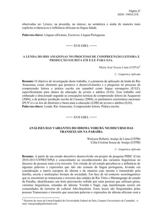 Página 37
ISSN: 19834-25X
observadas no: Léxico, na prosódia, na sintaxe, na semântica e ainda de maneira mais
explicita evidencia-se a influência africana na língua falada.
Palavras-chave: Línguas africanas; Escravos; Língua Portuguesa.
==== XVII EBEL ====
A LENDA DO RIO AMAZONAS NO PROCESSO DE COMPREENSÃO LEITORA E
PRODUÇÃO ESCRITA EM E/LE PARA EJA.
Maria José Souza Lima (UFPA)6
2 – Linguística Aplicada
Resumo: O objetivo de investigação deste trabalho, é a proposta da aplicação da lenda do Rio
Amazonas, como elemento que promove o desenvolvimento e o progresso no processo de
compreensão leitora e prática escrita em espanhol como língua estrangeira (E/LE),
especificamente para alunos da educação de jovens e adultos (EJA). Esse trabalho está
embasado e direcionado segundo as concepções teóricas de compreensão leitora de Acquaroni
(2004), a de prática/ produção escrita de Cassany (2004), os parâmetros curriculares nacionais
(PCN’s) e as leis de diretrizes e bases para a educação (LDB) de jovens e adultos (EJA).
Palavras-chave: Lenda. Rio Amazonas. Compreensão leitora. Prática escrita.
==== XVII EBEL ====
ANÁLISES DAS VARIANTES DO IDIOMA YORUBÁ NO DISCURSO DAS
TRANSEXUAIS NA PARAÍBA
Walyson Roberto Araújo de Lima (UFPB)
Célia Cristina Souza de Araújo (UFPB)
2 – Linguística Aplicada
Resumo: A partir de um estudo descritivo desenvolvido em projeto de pesquisa PIBIC (Cota
2010-2011/UFPB/CNPQ) e concomitante ao reconhecimento das variantes linguísticas no
discurso de pessoas trans e/ou travestis. Em virtude de tal estudo percebeu-se a influência de
algumas palavras e expressões que não são comuns da língua portuguesa, levando em
consideração a matriz europeia do idioma e da maneira cujo mesmo é transmitido pela
família, escola e instituições formais da sociedade. Em face de tal contexto sociolinguístico
que se encontram as transexuais e travestis das cidades de Rio Tinto e Mamanguape do estado
da Paraíba, identificamos um forte preconceito sofrido por estas pessoas que utilizam gírias,
variantes linguísticas, oriundas do idioma: Yorubá e Nagô, cuja manifestação ocorre em
comunidades de terreiros de cultural Afro-brasileira. Estes locais são frequentados pelas
pessoas Transexuais e travestis que associam palavras e expressões do idioma africano com a
6
Discente do curso de Letras/Español da Universidade Federal do Pará, Campus Universitario de Castanhal. e-
mail: maryjosephp@hotmail.com
 