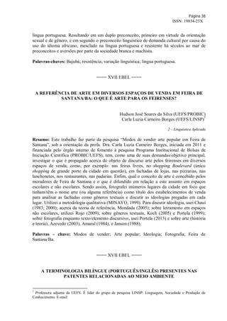 Página 38
ISSN: 19834-25X
língua portuguesa. Resultando em um duplo preconceito, primeiro em virtude da orientação
sexual e de gênero, e em segundo o preconceito linguístico de demanda cultural por causa do
uso do idioma africano, mesclado na língua portuguesa e resistente há séculos ao mar de
preconceitos e aversões por parte da sociedade branca e machista.
Palavras-chaves: Bajubá; resistência; variação linguística; língua portuguesa.
==== XVII EBEL ====
A REFERÊNCIA DE ARTE EM DIVERSOS ESPAÇOS DE VENDA EM FEIRA DE
SANTANA/BA: O QUE É ARTE PARA OS FEIRENSES?
Hudson José Soares da Silva (UEFS/PROBIC)
Carla Luzia Carneiro Borges (UEFS/LINSP)7
2 – Linguística Aplicada
Resumo: Este trabalho faz parte da pesquisa “Modos de vender arte popular em Feira de
Santana”, sob a orientação da profa. Dra. Carla Luzia Carneiro Borges, iniciada em 2011 e
financiada pelo órgão interno de fomento à pesquisa Programa Institucional de Bolsas de
Iniciação Científica (PROBIC/UEFS), tem, como uma de suas demandas/objetivo principal,
investigar o que é propagado acerca do objeto de discurso arte pelos feirenses em diversos
espaços de venda, como, por exemplo: nas feiras livres, no shopping Boulevard (único
shopping de grande porte da cidade em questão), em fachadas de lojas, nas pizzarias, nas
lanchonetes, nos restaurantes, nas padarias. Enfim, qual o conceito de arte é concebido pelos
moradores de Feira de Santana e o que é difundido em relação a este assunto em espaços
escolares e não escolares. Sendo assim, fotografei inúmeros lugares da cidade em foco que
tinham/têm o nome arte (ou alguma referência) como título dos estabelecimentos de venda
para analisar as fachadas como gêneros textuais e discutir as ideologias pregadas em cada
lugar. Utilizei a metodologia qualitativa (MINAYO, 1999). Para discutir ideologia, usei Chauí
(1983; 2000); acerca da teoria de referência, Mondada (2005); sobre letramento em espaços
não escolares, utilizei Rojo (2009); sobre gêneros textuais, Koch (2005) e Portela (1999);
sobre fotografia enquanto texto/elemento discursivo, usei Portela (2013) e sobre arte (história
e teoria), Azevedo (2003), Amaral (1984), e Janson (1988).
Palavras – chave: Modos de vender; Arte popular; Ideologia; Fotografia; Feira de
Santana/Ba.
==== XVII EBEL ====
A TERMINOLOGIA BILÍNGUE (PORTUGUÊS/INGLÊS) PRESENTES NAS
PATENTES RELACIONADAS AO MEIO AMBIENTE
7
Professora adjunta da UEFS. É líder do grupo de pesquisa LINSP: Linguagem, Sociedade e Produção de
Conhecimento. E-mail:
 