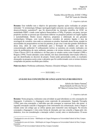 Página 39
ISSN: 19834-25X
Tamiles Silva de Oliveira. (UESC/ CNPq)
Profª Drª Laura de Almeida
2 – Linguística Aplicada
Resumo: Este trabalho tem o objetivo de apresentar algumas ações realizadas no projeto
intitulado “A terminologia bilíngue (português/inglês) presente nas patentes relacionadas ao
desenvolvimento sustentável", que foi desenvolvido na iniciação científica da UESC na
modalidade PIBIT e tendo como agência financiadora o CNPq. O projeto, em pauta, tem por
propósito auxiliar as pessoas que necessitam elaborar ou pesquisar patentes em inglês ligadas
à sustentabilidade. Dentre nossos objetivos, propomos a elaboração de um glossário
terminológico bilíngue, com termos técnicos extraídos de patentes ligadas à área da
reciclagem de vestuário, área onde se centraram os estudos, buscando dessa forma, atender às
necessidades de pesquisadores na área de patentes, já que essa é uma das grandes deficiências
dessa área, além de estar contribuindo para a formação de cidadãos por meio da
conscientização ambiental. O embasamento teórico se sustentou em estudos realizados em
torno da problemática do meio ambiente, patentes e de termos técnicos, tendo autores como
Cilene Chaves (2011) de referência e de base para os estudos assim como Guattari (1990) e
Reigota (1994). Foram adotados como método, três fases denominadas intervenção reflexiva,
que são identificadas no decorrer do projeto. Estará sendo apresentados então, os resultados
alcançados na pesquisa assim como o glossário que foi confeccionado com os termos técnicos
compilados da patente escolhida para análise.
Palavras-chave: Problemas ambientais; Patentes; Glossário bilíngue; Termos técnicos.
==== XVII EBEL ====
ANÁLISE DAS CONCEPÇÕES DE LINGUAGEM NO LIVRO DIDÁTICO
Adriele dos Santos Santana8
Bruna Rafaelle de Oliveira Neves9
Drª Márcia Cristina Greco Ohuschi10
2 – Linguística Aplicada
Resumo: Nesta pesquisa, realizamos uma atividade na qual abordamos as três concepções de
linguagem. A primeira é a linguagem como expressão do pensamento. Segundo Travaglia
(1996), para essa concepção, o indivíduo que não consegue se expressar bem, não pensa. A
segunda concepção concebe a linguagem como instrumento de comunicação, nesta a língua é
tratada como um código que se utiliza apenas para transmitir uma mensagem. Na terceira
concepção a linguagem é vista como forma de interação, por isso concebe a língua pelo viés
dinâmico, leva em consideração a interação verbal e social, entre os interlocutores. O nosso
8
Graduanda do curso de Letras – Habilitação em Língua Portuguesa na Universidade Federal do Pará, Campus
Castanhal.
9
Graduanda do curso de Letras – Habilitação em Língua Portuguesa na Universidade Federal do Pará, Campus
Castanhal.
10
Professora Dª da Universidade Federal do Pará, Campus Castanhal.
 
