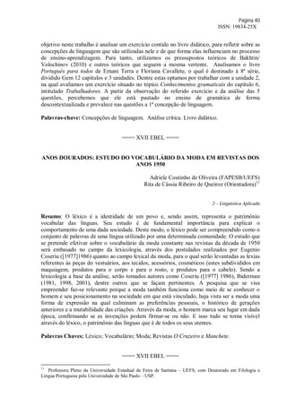 Página 40
ISSN: 19834-25X
objetivo neste trabalho é analisar um exercício contido no livro didático, para refletir sobre as
concepções de linguagem que são utilizadas nele e de que forma elas influenciam no processo
de ensino-aprendizagem. Para tanto, utilizamos os pressupostos teóricos de Bakhtin/
Volochinov (2010) e outros teóricos que seguem a mesma vertente. Analisamos o livro
Português para todos de Ernani Terra e Floriana Cavallete, o qual é destinado à 8ª série,
dividido Gem 12 capítulos e 3 unidades. Dentre estas optamos por trabalhar com a unidade 2,
na qual avaliamos um exercício situado no tópico Conhecimentos gramaticais do capitulo 6,
intitulado Trabalhadores. A partir da observação do referido exercício e da análise das 5
questões, percebemos que ele está pautado no ensino de gramática de forma
descontextualizada e prevalece nas questões a 1ª concepção de linguagem.
Palavras-chave: Concepções de linguagem. Análise crítica. Livro didático.
==== XVII EBEL ====
ANOS DOURADOS: ESTUDO DO VOCABULÁRIO DA MODA EM REVISTAS DOS
ANOS 1950
Adriele Coutinho de Oliveira (FAPESB/UEFS)
Rita de Cássia Ribeiro de Queiroz (Orientadora)11
2 – Linguística Aplicada
Resumo: O léxico é a identidade de um povo e, sendo assim, representa o patrimônio
vocabular das línguas. Seu estudo é de fundamental importância para explicar o
comportamento de uma dada sociedade. Deste modo, o léxico pode ser compreendido como o
conjunto de palavras de uma língua utilizado por uma determinada comunidade. O estudo que
se pretende efetivar sobre o vocabulário da moda constante nas revistas da década de 1950
será embasado no campo da lexicologia, através dos postulados realizados por Eugenio
Coseriu ([1977]1986) quanto ao campo lexical da moda, para o qual serão levantadas as lexias
referentes às peças do vestuários, aos tecidos, acessórios, cosméticos (estes subdivididos em
maquiagem, produtos para o corpo e para o rosto, e produtos para o cabelo). Sendo a
lexicologia a base da análise, serão tomados autores como Coseriu ([1977] 1986), Biderman
(1981, 1998, 2001), dentre outros que se façam pertinentes. A pesquisa que se visa
empreender faz-se relevante porque a moda também funciona como meio de se conhecer o
homem e seu posicionamento na sociedade em que está vinculado, haja vista ser a moda uma
forma de expressão na qual culminam as preferências pessoais, o histórico de gerações
anteriores e a mutabilidade das criações. Através da moda, o homem marca seu lugar em dada
época, confirmando se as invenções podem firmar-se ou não. E isso tudo se torna visível
através do léxico, o patrimônio das línguas que é de todos os seus utentes.
Palavras Chaves: Léxico; Vocabulário; Moda; Revistas O Cruzeiro e Manchete.
==== XVII EBEL ====
11
Professora Pleno da Universidade Estadual de Feira de Santana – UEFS, com Doutorado em Filologia e
Língua Portuguesa pela Universidade de São Paulo – USP.
 