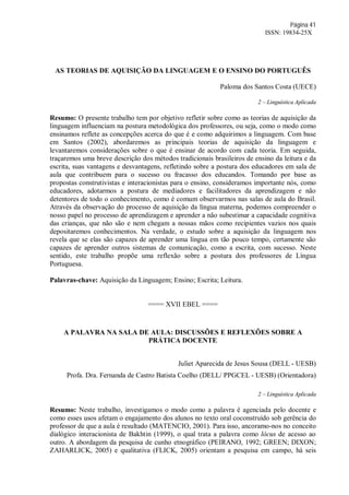 Página 41
ISSN: 19834-25X
AS TEORIAS DE AQUISIÇÃO DA LINGUAGEM E O ENSINO DO PORTUGUÊS
Paloma dos Santos Costa (UECE)
2 – Linguística Aplicada
Resumo: O presente trabalho tem por objetivo refletir sobre como as teorias de aquisição da
linguagem influenciam na postura metodológica dos professores, ou seja, como o modo como
ensinamos reflete as concepções acerca do que é e como adquirimos a linguagem. Com base
em Santos (2002), abordaremos as principais teorias de aquisição da linguagem e
levantaremos considerações sobre o que é ensinar de acordo com cada teoria. Em seguida,
traçaremos uma breve descrição dos métodos tradicionais brasileiros de ensino da leitura e da
escrita, suas vantagens e desvantagens, refletindo sobre a postura dos educadores em sala de
aula que contribuem para o sucesso ou fracasso dos educandos. Tomando por base as
propostas construtivistas e interacionistas para o ensino, consideramos importante nós, como
educadores, adotarmos a postura de mediadores e facilitadores da aprendizagem e não
detentores de todo o conhecimento, como é comum observarmos nas salas de aula do Brasil.
Através da observação do processo de aquisição da língua materna, podemos compreender o
nosso papel no processo de aprendizagem e aprender a não subestimar a capacidade cognitiva
das crianças, que não são e nem chegam a nossas mãos como recipientes vazios nos quais
depositaremos conhecimentos. Na verdade, o estudo sobre a aquisição da linguagem nos
revela que se elas são capazes de aprender uma língua em tão pouco tempo, certamente são
capazes de aprender outros sistemas de comunicação, como a escrita, com sucesso. Neste
sentido, este trabalho propõe uma reflexão sobre a postura dos professores de Língua
Portuguesa.
Palavras-chave: Aquisição da Linguagem; Ensino; Escrita; Leitura.
==== XVII EBEL ====
A PALAVRA NA SALA DE AULA: DISCUSSÕES E REFLEXÕES SOBRE A
PRÁTICA DOCENTE
Juliet Aparecida de Jesus Sousa (DELL - UESB)
Profa. Dra. Fernanda de Castro Batista Coelho (DELL/ PPGCEL - UESB) (Orientadora)
2 – Linguística Aplicada
Resumo: Neste trabalho, investigamos o modo como a palavra é agenciada pelo docente e
como esses usos afetam o engajamento dos alunos no texto oral coconstruído sob gerência do
professor de que a aula é resultado (MATENCIO, 2001). Para isso, ancoramo-nos no conceito
dialógico interacionista de Bakhtin (1999), o qual trata a palavra como lócus de acesso ao
outro. A abordagem da pesquisa de cunho etnográfico (PEIRANO, 1992; GREEN; DIXON;
ZAHARLICK, 2005) e qualitativa (FLICK, 2005) orientam a pesquisa em campo, há seis
 