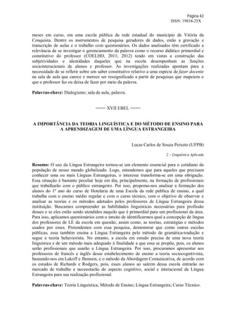 Página 42
ISSN: 19834-25X
meses em curso, em uma escola pública da rede estadual do município de Vitória da
Conquista. Dentre os instrumentos de pesquisa geradores de dados, estão a gravação e
transcrição de aulas e o trabalho com questionários. Os dados analisados têm certificado a
relevância de se investigar o gerenciamento da palavra como o recurso didático primordial e
constitutivo do professor (COELHO, 2011; 2012) tendo em vistas a construção das
subjetividades e identidades daqueles que na escola desempenham as funções
sociointeracionais de alunos e professor. As investigações realizadas apontam para a
necessidade de se refletir sobre um saber constitutivo relativo a uma espécie de fazer docente
na sala de aula que carece e merece ser ressignificado a partir de pesquisas que mapeiem o
que o professor faz ou deixa de fazer por meio da palavra.
Palavras-chave: Dialogismo; sala de aula; palavra.
==== XVII EBEL ====
A IMPORTÂNCIA DA TEORIA LINGUÍSTICA E DO MÉTODO DE ENSINO PARA
A APRENDIZAGEM DE UMA LÍNGUA ESTRANGEIRA
Lucas Carlos de Souza Peixoto (UFPB)
2 – Linguística Aplicada
Resumo: O uso da Língua Estrangeira tornou-se um elemento essencial para o cotidiano da
população de nosso mundo globalizado. Logo, entendemos que para aqueles que precisam
conhecer uma ou mais Línguas Estrangeiras, o interesse transforma-se em uma obrigação.
Essa situação é bastante peculiar hoje em dia, principalmente, na formação de profissionais
que trabalharão com o público estrangeiro. Por isso, propomo-nos analisar a formação dos
alunos do 1º ano do curso de Hotelaria de uma Escola da rede pública de ensino, a qual
trabalha com o ensino médio regular e com o curso técnico, com o objetivo de observar e
analisar as teorias e os métodos adotados pelos professores de Língua Estrangeira dessa
instituição. Buscamos compreender as habilidades linguísticas necessárias para profissão
desses e se eles estão sendo atendidos naquilo que é primordial para um profissional da área.
Para isso, aplicamos questionários com o intuito de identificarmos qual a concepção de língua
dos professores de LE da escola em questão, assim como, as teorias, estratégias e métodos
usados por esses. Pretendemos com essa pesquisa, demonstrar que como outras escolas
públicas, essa também ensina a Língua Estrangeira pelo método de gramática-tradução e
segue a teoria behaviorista. No entanto, a escola em estudo precisa de uma nova teoria
linguística e de um método mais adequado à finalidade a que essa se propõe, pois, os alunos
serão profissionais que usarão a Língua Estrangeira. Por isso, procuramos apresentar aos
professores de francês e inglês desse estabelecimento de ensino a teoria sociocognitivista,
baseando-nos em Lakoff e Jhonson, e o método da Abordagem Comunicativa, de acordo com
os estudos de Richards e Rodgers, pois, esses alunos ao saírem dessa escola entrarão no
mercado de trabalho e necessitarão do aspecto cognitivo, social e interacional da Língua
Estrangeira para sua realização profissional.
Palavras-chave: Teoria Linguística; Método de Ensino; Língua Estrangeira; Curso Técnico.
 