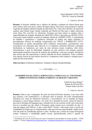 Página 44
ISSN: 19834-25X
Idyara Machado (UESC/ ICB)
Profª Dr.ª Laura de Almeida
2 – Linguística Aplicada
Resumo: O presente trabalho tem o objetivo de abordar a tradução da cultura baiana para
outra cultura, neste caso para a cultura da língua inglesa. Para tanto, nossa proposta é analisar
a questão da tradução cultural extraídas da obra Dona Flor e Seus Dois Maridos, de autoria do
saudoso autor baiano Jorge Amado, traduzido por Harriet de Onís para o inglês americano
como Dona Flor and Her two Husbands. Tomamos por base teórica os estudos sobre a
impossibilidade da tradução abordada por MOUNIN (1963) e discutidas por RONÁI (1976),
O presente estudo também se apóia na tradução cultural de AUBERT (1995). A metodologia
do trabalho é quantitativa e qualitativa utilizando na análise dos dados coletados os
procedimentos técnicos da tradução categorizados por VINAY e DARBELNET (1977).
Considerando as opções apresentadas pelos tradutores mencionados, examinaremos suas
recorrências em colocações para observar se os tradutores utilizaram diferentes estratégias
facilitadoras ao traduzirem, por meio de uma estrutura menos complexa, além disso,
mensuraremos o grau de dificuldade tradutória de uma narrativa com enfoque regional,
apresentando propostas concretas de soluções dos problemas, como por exemplo, alternativas
para termos que não representem a cultura traduzida de forma satisfatória. Todo o trabalho
será exposto através de uma análise descritiva e comparativa entre original e tradução para o
inglês da obra selecionada.
Palavras-chave: Problemas tradutórios; Tradução Cultural; Intraduzibilidade.
==== XVII EBEL ====
AS PERIPÉCIAS DA LÍNGUA PORTUGUESA, COMO USÁ-LA?: UM ESTUDO
SOBRE O ENSINO DA NORMA PADRÃO E AS DEMAIS VARIANTES
Camila de Jesus Borges12
Daiane de Oliveira Silva
Tatiane Santos da Silva
2 – Linguística Aplicada
Resumo: Sabe-se que a linguagem faz parte do desenvolvimento humano, é por meio dela
que acontece o ato comunicativo e a interação entre as pessoas. Ela sofre constantemente
alterações por causa de influencias históricas e socioculturais, em se tratando da língua
portuguesa, a nossa língua materna, e de como ela é ensinada na escola, é possível observar
que esta se distingue da linguagem que o alunado traz do seu contexto social e por conta disso
leva-os a acreditar que não sabem o Português, sendo comum ouvir comentário do tipo: “é
uma das línguas mais difíceis, se não a mais difícil”. Porém, a fala assim como a escrita são
modalidades da língua que se complementam, cada qual com sua especificidade. Sendo assim,
uma não pode ser considerada superior a outra. Acontece que o ensino da Língua Portuguesa
sempre evidenciou a modalidade padrão escrita, desconsiderando assim o aspecto da
12
Graduandas do Curso de Licenciatura em Letras Vernáculas da Universidade do Estado da Bahia – UNEB
Campus - V. Emails: daianeoliveira_saj@hotmail.com, camilajesus18@gmail.com, tati.santos07@gmail.com.
 