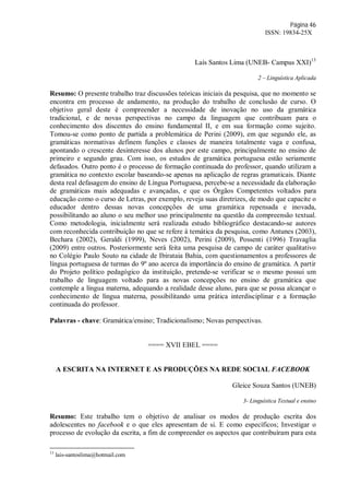 Página 46
ISSN: 19834-25X
Laís Santos Lima (UNEB- Campus XXI)13
2 – Linguística Aplicada
Resumo: O presente trabalho traz discussões teóricas iniciais da pesquisa, que no momento se
encontra em processo de andamento, na produção do trabalho de conclusão de curso. O
objetivo geral deste é compreender a necessidade de inovação no uso da gramática
tradicional, e de novas perspectivas no campo da linguagem que contribuam para o
conhecimento dos discentes do ensino fundamental II, e em sua formação como sujeito.
Tomou-se como ponto de partida a problemática de Perini (2009), em que segundo ele, as
gramáticas normativas definem funções e classes de maneira totalmente vaga e confusa,
apontando o crescente desinteresse dos alunos por este campo, principalmente no ensino de
primeiro e segundo grau. Com isso, os estudos de gramática portuguesa estão seriamente
defasados. Outro ponto é o processo de formação continuada do professor, quando utilizam a
gramática no contexto escolar baseando-se apenas na aplicação de regras gramaticais. Diante
desta real defasagem do ensino de Língua Portuguesa, percebe-se a necessidade da elaboração
de gramáticas mais adequadas e avançadas, e que os Órgãos Competentes voltados para
educação como o curso de Letras, por exemplo, reveja suas diretrizes, de modo que capacite o
educador dentro dessas novas concepções de uma gramática repensada e inovada,
possibilitando ao aluno o seu melhor uso principalmente na questão da compreensão textual.
Como metodologia, inicialmente será realizada estudo bibliográfico destacando-se autores
com reconhecida contribuição no que se refere à temática da pesquisa, como Antunes (2003),
Bechara (2002), Geraldi (1999), Neves (2002), Perini (2009), Possenti (1996) Travaglia
(2009) entre outros. Posteriormente será feita uma pesquisa de campo de caráter qualitativo
no Colégio Paulo Souto na cidade de Ibirataia Bahia, com questionamentos a professores de
língua portuguesa de turmas do 9º ano acerca da importância do ensino de gramática. A partir
do Projeto político pedagógico da instituição, pretende-se verificar se o mesmo possui um
trabalho de linguagem voltado para as novas concepções no ensino de gramática que
contemple a língua materna, adequando a realidade desse aluno, para que se possa alcançar o
conhecimento de língua materna, possibilitando uma prática interdisciplinar e a formação
continuada do professor.
Palavras - chave: Gramática/ensino; Tradicionalismo; Novas perspectivas.
==== XVII EBEL ====
A ESCRITA NA INTERNET E AS PRODUÇÕES NA REDE SOCIAL FACEBOOK
Gleice Souza Santos (UNEB)
3- Linguística Textual e ensino
Resumo: Este trabalho tem o objetivo de analisar os modos de produção escrita dos
adolescentes no facebook e o que eles apresentam de si. E como específicos; Investigar o
processo de evolução da escrita, a fim de compreender os aspectos que contribuíram para esta
13
lais-santoslima@hotmail.com
 