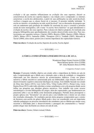Página 47
ISSN: 19834-25X
evolução e de que maneira influenciaram na evolução dos seus suportes; discutir as
características da escrita nos suportes digitais e sua relação com o computador e a internet;
caracterizar a escrita dos adolescentes, a partir de suas publicações na rede social facebook;
verificar a imagem que os alunos fazem de si mesmos. O presente trabalho intitulado “A
escrita na internet e as produções na rede social facebook” traz as discussões da pesquisa que
está em andamento para produção do trabalho de conclusão de curso e constitui a primeira
sessão do texto monográfico, sob o tema “A escrita: breve histórico” no qual abordaremos a
evolução da escrita e dos seus suportes. Para o alcance do objetivo proposto, foi realizada uma
pesquisa bibliográfica para aprofundamento dos estudos desenvolvidos nesta área. Para isso,
recorremos aos seguintes teóricos: Chartier (2002), Bezerra (2006), Queiroz (2000), Ribeiro
(2007), Matias (2011), Santaella (2008), Thompson (2011), Trindade (2003), Marcushi &
Xavier (2004), entre outros, porém com a mesma importância dos supracitados teóricos.
Palavras-chave: Evolução da escrita; Suportes de escrita; Escrita digital.
==== XVII EBEL ====
A FÁBULA COMO GÊNERO LITERÁRIO EM SALA DE AULA.
Wanderson Diego Gomes Ferreira (UFPB)
Maria Betania Ipolito Alves (UFPB)
Drª. Zélia Monteiro Bora (UFPB)
3- Linguística Textual e ensino
Resumo: O presente trabalho objetiva um estudo sobre a importância da fabula em sala de
aula. Compreendendo que a fábula une a interação entre a ideia de oralidade e o imaginário
objetivando um fim educativo através de acontecimentos didáticos. Como um gênero
narrativo a fábula encontra-se caracterizada pela sua didáticidade, cujas funções motivam o
desenvolvimento cognitivo emocional ideológico da criança. Este trabalho baseado nos estudo
de Elma Jane Santos (2012), Luís Carlos Silva, Vilma Cunha (2012) e Renan Lima, Lúcia
Regina Rosa (2012) onde todos abordam a temas semelhantes com a da pesquisa dando assim
ênfase nas pesquisas que abordam gêneros narrativos. Este trabalho tem como recurso
metodológico a revisão bibliográfica de artigos, além dos supracitados, que fundamentem um
panorama sobre o uso da fábula como ferramenta pedagógica. Partindo desse pressuposto o
projeto aplicou esta “ferramenta” em sala de aula e este trabalho tem o intuito ser um relato
dos resultados alcançados. Os resultados parciais desta pesquisa compreendem que o ensino
da literatura com auxilio do gênero fábula pode e deve ser considerado com um importante
subsidio pedagógico no processo introdutório dos estudantes, pois as fábulas que muitas vezes
recorrem a ludicidade para o desenvolvimento e passagem dos ensinamentos e “morais”
podem chegar mais facilmente aos alunos em sala de aula.
Palavras-chave: Ensino; Gênero textual; Fábula.
==== XVII EBEL ====
 