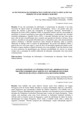 Página 48
ISSN: 19834-25X
AS TECNOLOGIAS DA INFORMAÇÃO E COMUNICAÇÃO NA EDUCAÇÃO NAS
PERSPECTIVAS DE FREIRE E BAKTHIN
Felipe Diego Silva Santos14
(UESPI)
Prof. Esp. Mário Eduardo Pinheiro (Orientador – UESPI)
3- Linguística Textual e ensino
Resumo: O uso das tecnologias de informação e comunicação na educação é um tema
recorrente há algum tempo na sociedade contemporânea. Assim, é de grande valia uma
análise das mesmas a partir das concepções de linguagem, interação, interatividade e
dialogismo de Freire (1993) e Bakhtin (1986). O argumento central é que há a necessidade de
questionar os recursos tecnológicos como meios de informação e comunicação que veiculam
conteúdos pedagógicos. Segundo Freire (1993), o educador libertador tem que estar atento
para o fato de que a transformação não é somente uma questão de métodos e técnicas. Nesse
contexto, encontra-se uma grande dificuldade para os educadores, pois, tanto presencialmente
quanto à distância, o educador encontra-se numa situação de liderança, onde se constitui
obstáculos ao diálogo entre os sujeitos da aprendizagem. De acordo com Bakhtin (1986), a
palavra deve ser vista como signo e, como tal, deve ser percebida originária da relação social.
Portanto os signos mediam a relação do homem com a sua realidade. E por fim observar como
os novos processos de aprendizagem que oferecem possibilidades de renovar ou mesmo
romper com a concepção do modelo tradicional da educação, instaurando uma outra práxis
comunicacional.
Palavras-chave: Tecnologias da Informação e Comunicação na educação, Paulo Freire,
Mikhail Bakthin.
==== XVII EBEL ====
ANÁLISE LINGUÍSTICA E GÊNEROS TEXTUAIS: ABORDAGENS DAS
ORAÇÕES SUBORDINADAS ADJETIVAS E ADVERBIAIS EM LIVROS
DIDÁTICOS DE LÍNGUA PORTUGUESA DO ENSINO MÉDIO
Cecília Souza Santos Sobrinha (UESC)
Professora Msc. Marialda Jovita Silveira
3- Linguística Textual e ensino
Resumo: Este trabalho tem como objetivo discutir como livros didáticos de Língua
Portuguesa (LP) do Ensino Médio abordam as orações subordinadas adjetivas e adverbiais,
numa perspectiva que corresponde à prática da Análise Linguística e do trabalho com os
Gêneros Textuais, defendidos pela Linguística Aplicada e em consonância com as orientações
advindas dos Parâmetros Curriculares Nacionais para o ensino de Língua Portuguesa. Nesse
sentido, será analisado como esses livros discutem os fenômenos sintáticos atrelados à
reflexão sobre as funções sociais da linguagem, a partir da redefinição do objeto de ensino-
aprendizagem de Língua Portuguesa. Desse modo, o trabalho incide sobre a análise dos
seguintes conteúdos: “Período composto por subordinação: oração subordinada adjetiva”,
14
felipediegoss@hotmail.com
 