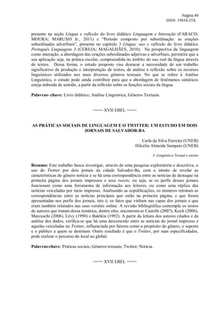 Página 49
ISSN: 19834-25X
presente na seção Língua e reflexão do livro didático Linguagem e Interação (FARACO;
MOURA; MARUXO Jr., 2011) e “Período composto por subordinação: as orações
subordinadas adverbiais”, presente no capítulo 3 Língua: uso e reflexão do livro didático
Português Linguagens 3 (CEREJA; MAGALHÃES, 2010). Na perspectiva da linguagem
como interação, a abordagem das orações subordinadas adjetivas e adverbiais, permitirá que a
sua aplicação seja, na prática escolar, compreendida no âmbito do uso real da língua através
de textos. Dessa forma, o estudo proposto visa destacar a necessidade de um trabalho
significativo de produção e interpretação de textos, de análise e reflexão sobre os recursos
linguísticos utilizados nos mais diversos gêneros textuais. No que se refere à Análise
Linguística, o estudo pode ainda contribuir para que a abordagem de fenômenos sintáticos
esteja imbuída de sentido, a partir da reflexão sobre as funções sociais da língua.
Palavras- chave: Livro didático; Análise Linguística; Gêneros Textuais.
==== XVII EBEL ====
AS PRÁTICAS SOCIAIS DE LINGUAGEM E O TWITTER: UM ESTUDO EM DOIS
JORNAIS DE SALVADOR-BA
Carla da Silva Ferreira (UNEB)
Dilcélia Almeida Sampaio (UNEB)
3- Linguística Textual e ensino
Resumo: Este trabalho busca investigar, através de uma pesquisa exploratória e descritiva, o
uso do Twitter por dois jornais da cidade Salvador-Ba, com o intuito de revelar as
características do gênero notícia e se há uma correspondência entre as notícias de destaque na
primeira página dos jornais impressos e seus tweets, ou seja, se os perfis desses jornais
funcionam como uma ferramenta de informação aos leitores, ou como uma réplica das
notícias veiculadas por meio impresso. Analisando as copublicações, os números retratam as
correspondências entre as notícias principais que estão na primeira página, e que foram
apresentadas nos perfis dos jornais, isto é, os fatos que vinham nas capas dos jornais e que
eram também relatados nas suas versões online. A revisão bibliográfica contempla os textos
de autores que tratam dessa temática, dentre eles, encontram-se Castells (2007), Koch (2006),
Marcuschi (2006), Lévy (1998) e Bakhtin (1992). A partir da leitura dos autores citados e da
análise dos dados, verifica-se que há uma desconexão entre as notícias do jornal impresso e
aquelas veiculadas no Twitter, influenciada por fatores como o propósito do gênero, o suporte
e o público a quem se destinam. Outro resultado é que o Twitter, por suas especificidades,
pode realizar o percurso do local ao global.
Palavras-chave: Práticas sociais; Gêneros textuais; Twitter; Notícia.
==== XVII EBEL ====
 
