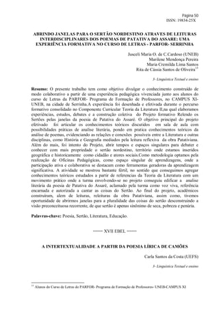 Página 50
ISSN: 19834-25X
ABRINDO JANELAS PARA O SERTÃO NORDESTINO ATRAVES DE LEITURAS
INTERDISCIPLINARES DOS POEMAS DE PATATIVA DO ASSARE: UMA
EXPERIÊNCIA FORMATIVA NO CURSO DE LETRAS - PARFOR- SERRINHA
Jusceli Maria O. de C.Cardoso (UNEB)
Marilene Mendonça Pereira
Maria Cremilda Lima Santos
Rita de Cássia Santos de Oliveira15
3- Linguística Textual e ensino
Resumo: O presente trabalho tem como objetivo divulgar o conhecimento construído de
modo colaborativo a partir de uma experiência pedagógica vivenciada junto aos alunos do
curso de Letras da PARFOR- Programa de Formação de Professores, no CAMPUS XI-
UNEB, na cidade de Serrinha.A experiência foi desenhada e efetivada durante o percurso
formativo consolidado no Componente Curricular Teoria da Literatura II,na qual elaboramos
experiências, estudos, debates e a construção coletiva do Projeto formativo Relendo os
Sertões pelas janelas da poesia de Patativa do Assaré. O objetivo principal do projeto
efetivado foi articular os conhecimentos teóricos discutidos em sala de aula com
possibilidades práticas de analise literária, pondo em pratica conhecimentos teóricos da
análise de poemas, evidenciando as relações e conexões possíveis entre a Literatura e outras
disciplinas, como História e Geografia mediados pela leitura reflexiva da obra Patativiana.
Além do mais, foi intento do Projeto, abrir tempos e espaços singulares para debater e
conhecer com mais propriedade o sertão nordestino, território onde estamos inseridos
geográfica e historicamente como cidadão e atores sociais.Como metodologia optamos pela
realização de Oficinas Pedagógicas, como espaço singular de aprendizagens, onde a
participação ativa e colaborativa se destacam como ferramentas geradoras da aprendizagem
significativa. A atividade se mostrou bastante fértil, no sentido que conseguimos agregar
conhecimentos teóricos estudados a partir de referencias da Teoria da Literatura com um
movimento prático onde a turma envolvendo-se no projeto conseguiu edificar a analise
literária da poesia de Patativa do Assaré, aclamado pela turma como voz viva, referência
encarnada e autorizada a cantar as coisas do Sertão. Ao final do projeto, acadêmicos
construíram, alem de leituras, releituras da obra Patativiana, assim como, tivemos
oportunidade de abrirmos janelas para a pluralidade das coisas do sertão desconstruindo a
visão preconceituosa recorrente, de que sertão é apenas sinônimo de seca, pobreza e penúria.
Palavras-chave: Poesia, Sertão, Literatura, Educação.
==== XVII EBEL ====
A INTERTEXTUALIDADE A PARTIR DA POESIA LÍRICA DE CAMÕES
Carla Santos da Costa (UEFS)
3- Linguística Textual e ensino
15
Alunos do Curso de Letras do PARFOR- Programa de Formação de Professores- UNEB-CAMPUS XI
 