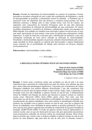 Página 51
ISSN: 19834-25X
Resumo: Partindo da importância da intertextualidade no contexto da Linguística Textual,
ancorada na inovadora concepção de texto a partir das contribuições da Pragmática, a noção
de heterogeneidade na produção e interpretação textual foi afirmada. O fenômeno que se
caracteriza como um importante fator que promove a coerência textual permite, nos mais
diferentes contextos, o diálogo entre os mais variados textos. Luís Vaz de Camões, um
importante autor renascentista da Literatura Portuguesa, autor de uma obra riquíssima
percebeu a importância da utilização da intertextualidade nas suas construções. Os sonetos
escolhidos demonstram a ocorrência do fenômeno, estabelecendo relação com passagens da
Bíblia Sagrada. Esse trabalho teve também como motivação a prática em sala de aula, ou seja,
uma maior aproximação do texto poético como ponto de partida para subsequentes estudos
linguísticos. A noção de intertexto é relevante para a identificação do fenômeno e para uma
consequente localização do texto prévio utilizado na efetivação da intertextualidade.
Percebendo a intertextualidade enquanto um processo utilizado intencionalmente pelo autor e
sendo percebido de forma implícita ou explicita pelo leitorreceptor o aspecto fundamental
nessas conexões são as possibilidades de diálogo entre discursos em diversas situações
sociocomunicativas.
Palavras-chave: intertextualidade; Camões; Bíblia.
==== XVII EBEL ====
A DIDATIZAÇÃO DOS GÊNEROS TEXTUAIS NO ENSINO MÉDIO
Elane de Jesus Santos (UFRB)
Daimara de Sousa Cruz (FAZAG)
Wanderleia Bispo dos Santos (UFRB)
Geisa Borges da Costa (UFRB)
3- Linguística Textual e ensino
Resumo: A forma como o professor realiza suas atividades em sala de aula é de suma
importância para a apreensão do conhecimento por parte dos alunos, pois sabemos que para
que o aluno tenha uma aprendizagem significativa, é necessário que os professores de Língua
Portuguesa trabalhem com práticas didáticas diversificadas e que não centralizem suas
atividades em sala de aula em apenas estudar os tipos textuais. Surge, então, a inquietação de
investigar como tem sido trabalhado os gêneros textuais na sala de aula. A fundamentação
teórica do trabalho será baseada em autores que discutem os gêneros textuais no contexto
escolar como: Marcuschi (2007), Koch (2004), dentre outros. Para tanto, será feita
observações em sala de aula, a fim de identificar as dificuldades dos alunos na produção e no
reconhecimento dos gêneros trabalhados, bem como analisar as metodologias utilizadas pelo
professor nas atividades com os gêneros textuais em sala de aula, visto que os gêneros não
devem ser trabalhados com a finalidade de apenas analisar as questões gramaticais. O que se
nota é que há mais gêneros sugeridos para atividade de compreensão do que para atividade de
produção, MARCUSCHI (2008). O estudo dos gêneros textuais torna-se imprescindível no
contexto escolar, uma vez que eles fazem parte da nossa vida, pois apresentam características
sócio-comunicativas utilizadas nas diversas esferas da comunicação humana. Dessa forma,
pode-se perceber que a forma como o professor trabalha os gêneros textuais em sala de aula
precisa ser mais dinâmico, algo para além da sala de aula, pois os discentes sentem a
 