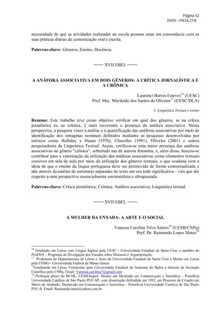 Página 52
ISSN: 19834-25X
necessidade de que as atividades realizadas na escola possam estar em consonância com as
suas práticas diárias de comunicação oral e escrita.
Palavras-chave: Gêneros; Ensino; Docência.
==== XVII EBEL ====
A ANÁFORA ASSOCIATIVA EM DOIS GÊNEROS: A CRÍTICA JORNALÍSTICA E
A CRÔNICA
Laurenci Barros Esteves16
(UESC)
Prof. Msc. Marileide dos Santos de Oliveira17
(UESC/DLA)
3- Linguística Textual e ensino
Resumo: Este trabalho teve como objetivo verificar em qual dos gêneros, se na crítica
jornalística ou na crônica, é mais recorrente a presença da anáfora associativa. Nessa
perspectiva, a pesquisa visou à análise e à quantificação das anáforas associativas por meio da
identificação dos sintagmas nominais definidos mediante as pesquisas desenvolvidas por
teóricos como Halliday e Hasan (1976), Charolles (1991), Oliveira (2001) e outros
pesquisadores da Linguística Textual. Assim, verificou-se uma maior presença das anáforas
associativas no gênero “crônica”, sobretudo nas de autoria feminina, e, além disso, buscou-se
contribuir para a valorização da utilização das anáforas associativas como elementos textuais
coesivos em sala de aula por meio da utilização dos gêneros textuais, o que coaduna com a
ideia de que o ensino da língua portuguesa deve ser promovido de forma contextualizada e
não através da análise de estruturas separadas do texto em seu todo significativo - viés que diz
respeito a uma perspectiva essencialmente estruturalista e ultrapassada.
Palavras-chave: Crítica jornalística; Crônica; Anáfora associativa; Linguística textual.
==== XVII EBEL ====
A MULHER DA ENXADA: A ARTE E O SOCIAL
Vanessa Caroline Silva Santos18
(UESB/CNPq)
Prof. Dr. Raimundo Lopes Matos19
16
Graduado em Letras com Língua Inglesa pela UESC - Universidade Estadual de Santa Cruz e membro do
ProEDA – Programa de Divulgação dos Estudos sobre Discurso e Argumentação.
17
Professora do Departamento de Letras e Artes da Universidade Estadual de Santa Cruz e Mestre em Letras
pela UFMG - Universidade Federal de Minas Gerais.
18
Graduanda em Letras Vernáculas pela Universidade Estadual do Sudoeste da Bahia e bolsista de Iniciação
Científica pelo CNPq. Email: Vanessa.caroline7@gmail.com
19
Professor pleno do DCHL, UESB/Jequié. Doutor em Mestrado em Comunicação e Semiótica - Pontifícia
Universidade Católica de São Paulo PUC-SP, com dissertação defendida em 1992, em Processo de Criação em
Mário de Andrade; Doutorado em Comunicação e Semiótica - Pontifícia Universidade Católica de São Paulo
PUC-S. Email: Raimundo.mato@yahoo.com.br
 