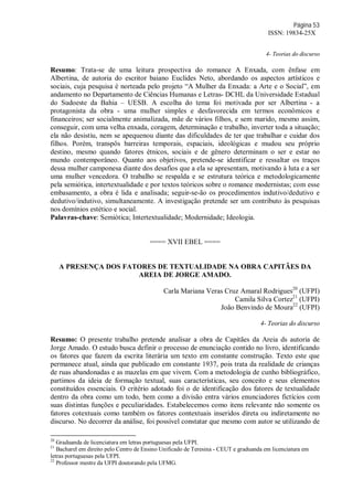 Página 53
ISSN: 19834-25X
4- Teorias do discurso
Resumo: Trata-se de uma leitura prospectiva do romance A Enxada, com ênfase em
Albertina, de autoria do escritor baiano Euclides Neto, abordando os aspectos artísticos e
sociais, cuja pesquisa é norteada pelo projeto “A Mulher da Enxada: a Arte e o Social”, em
andamento no Departamento de Ciências Humanas e Letras- DCHL da Universidade Estadual
do Sudoeste da Bahia – UESB. A escolha do tema foi motivada por ser Albertina - a
protagonista da obra - uma mulher simples e desfavorecida em termos econômicos e
financeiros; ser socialmente animalizada, mãe de vários filhos, e sem marido, mesmo assim,
conseguir, com uma velha enxada, coragem, determinação e trabalho, inverter toda a situação;
ela não desistiu, nem se apequenou diante das dificuldades de ter que trabalhar e cuidar dos
filhos. Porém, transpôs barreiras temporais, espaciais, ideológicas e mudou seu próprio
destino, mesmo quando fatores étnicos, sociais e de gênero determinam o ser e estar no
mundo contemporâneo. Quanto aos objetivos, pretende-se identificar e ressaltar os traços
dessa mulher camponesa diante dos desafios que a ela se apresentam, motivando à luta e a ser
uma mulher vencedora. O trabalho se respalda e se estrutura teórica e metodologicamente
pela semiótica, intertextualidade e por textos teóricos sobre o romance modernistas; com esse
embasamento, a obra é lida e analisada; seguir-se-ão os procedimentos indutivo/dedutivo e
dedutivo/indutivo, simultaneamente. A investigação pretende ser um contributo às pesquisas
nos domínios estético e social.
Palavras-chave: Semiótica; Intertextualidade; Modernidade; Ideologia.
==== XVII EBEL ====
A PRESENÇA DOS FATORES DE TEXTUALIDADE NA OBRA CAPITÃES DA
AREIA DE JORGE AMADO.
Carla Mariana Veras Cruz Amaral Rodrigues20
(UFPI)
Camila Silva Cortez21
(UFPI)
João Benvindo de Moura22
(UFPI)
4- Teorias do discurso
Resumo: O presente trabalho pretende analisar a obra de Capitães da Areia ds autoria de
Jorge Amado. O estudo busca definir o processo de enunciação contido no livro, identificando
os fatores que fazem da escrita literária um texto em constante construção. Texto este que
permanece atual, ainda que publicado em constante 1937, pois trata da realidade de crianças
de ruas abandonadas e as mazelas em que vivem. Com a metodologia de cunho bibliográfico,
partimos da ideia de formação textual, suas características, seu conceito e seus elementos
constituídos essenciais. O critério adotado foi o de identificação dos fatores de textualidade
dentro da obra como um todo, bem como a divisão entra vários enunciadores fictícios com
suas distintas funções e peculiaridades. Estabelecemos como itens relevante não somente os
fatores cotextuais como também os fatores contextuais inseridos direta ou indiretamente no
discurso. No decorrer da análise, foi possível constatar que mesmo com autor se utilizando de
20
Graduanda de licenciatura em letras portuguesas pela UFPI.
21
Bacharel em direito pelo Centro de Ensino Unificado de Teresina - CEUT e graduanda em licenciatura em
letras portuguesas pela UFPI.
22
Professor mestre da UFPI doutorando pela UFMG.
 