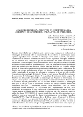 Página 54
ISSN: 19834-25X
vocabulário regional, não abre mão de fatores cotextuais como: coesão, coerência,
situcionalidade, informatividade, intencionalidade e aceitabilidade.
Palavras-chave: literatura, Jorge Amado, texto, discurso.
==== XVII EBEL ====
ANÁLISE DO DISCURSO NA PERCEPÇÃO DA SISTEMATIZAÇÃO DA
ASSISTÊNCIA DE ENFERMAGEM: - SAE: NA ÓTICA DO ENFERMEIRO.
Carlos Bruno dos Santos Vaz (UNIFAP)
Fadianne Soares de Almeida (UNIFAP)
Luiza Picanço Nunes (UNIFAP)
Roxeli Barros Cruz (UNIFAP)
Suelen Cristina da Silva Flexa (UNIFAP)
Carlos Rinaldo Nogueira Martins23
4- Teorias do discurso
Resumo: Este trabalho tem o objetivo geral o de investigar o discurso do profissional de
enfermagem (enfermeiro) sobre a sistematização da assistência de enfermagem. Como
objetivos específicos busca entender a articulação entre forma e sentido, em práticas
sistematizadas e concretas, compreender que as escolhas linguísticas feitas pelo enfermeiro
não são neutras e estão a serviço do que ele quer enunciar e dos efeitos discursivos a elas
relacionados e contribuir para o melhor entendimento acerca dos possíveis sentidos causados
pelo objeto de estudo (SAE). A enfermagem ao longo dos tempos tem instituído técnicas e
parâmetros para organizar sua forma de trabalho. Florence Nightgale, por exemplo, instituiu
técnicas de higienizarão das mãos como procedimento padrão antes e após a manipulação dos
doentes que estavam sendo tratados. A busca por técnicas e métodos que garantissem uma
melhor organização do processo de enfermagem continuou, e foram surgindo modelos
sistematizados da organização do trabalho, dentre os quais temos a chamada Sistematização
da Assistência de Enfermagem (SAE). A necessidade da realização desta pesquisa foi
detectada nas dificuldades encontradas na implantação do Processo de Enfermagem, nos
estágios e aulas práticas a maior parte dos estudantes encontra dificuldade em desenvolvê-la
na assistência prestada, praticamente não são utilizados modelos ou teorias de enfermagem
para guiar o serviço e que os enfermeiros atuantes nos serviços também demonstram
semelhantes limitações. O enfermeiro enfrenta várias dificuldades, tanto no âmbito
profissional quanto ambiental. As dificuldades para implementação da SAE estão
relacionadas ao quantitativo de recursos humanos existentes nas instituições de saúde para
executar todas as atividades requeridas por essa metodologia, que exige tempo para registro e
análise dos dados. (NEVES 2010). O presente estudo é do tipo descritivo, possuindo caráter
qualitativo com corte transversal. Os dados foram coletados na Universidade Federal do
Amapá (UNIFAP). O período de coleta deu-se de 01 de Março à 01 de Abril de 2013. As
pessoas entrevistadas nesta pesquisa foram quatro professores/enfermeiros do curso de
Licenciatura e Bacharelado em Enfermagem da UNIFAP. A análise será feita por meio da
análise de conteúdo. De acordo com que Minayo (2006) refere descrevendo como aquela que
23
Professor Me Carlos Rinaldo Nogueira Martins do curso de graduação em Enfermagem da Universidade
Federal do Amapá, e-mail:carlosrinaldorinaldonmartins@gmail.com
 
