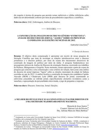 Página 55
ISSN: 19834-25X
diz respeito à técnica de pesquisa que permite tornar replicáveis e válidas inferências sobre
dados de um determinado contexto por meio de procedimentos específicos e científicos.
Palavras-chave: SAE, Enfermagem, Análise do Discurso
==== XVII EBEL ====
A CONSTRUÇÃO DA IMAGEM DO OUTRO NO GÊNERO “ENTREVISTA”:
ANÁLISE DO DISCURSO DO JORNAL “AGORA” SOBRE OS PRINCIPAIS
CANDIDATOS ÀS ELEIÇÕES MUNICIPAIS DE 2012
Gabriella Lima Góes24
4- Teorias do discurso
Resumo: O objetivo desta comunicação é apresentar um recorte de nossa pesquisa de
Iniciação Científica que trata de investigar as relações interdiscursivas entre o discurso
jornalístico e o discurso político, por meio do exame dos mecanismos discursivos de
construção da imagem do político por meio da mídia. A pesquisa fundamenta-se nos
pressupostos teóricos da Análise do Discurso de orientação francesa, recorrendo aos trabalhos
de Pêcheux, Maingueneau e Gregolin. Neste momento, iremos apresentar a parte do corpus da
pesquisa que concerne a esta comunicação e seus critérios de seleção, bem como uma análise
do discurso do jornal impresso “Agora” sobre as eleições municipais da cidade de Itabuna
ocorridas no ano de 2012. A análise focaliza a construção da imagem dos candidatos Capitão
Azevedo (DEM) e Claudevane Leite (PRB) pelo discurso do jornal, examinando as
entrevistas concedidas ao referido jornal, especificamente elementos reveladores como a
manchete, a apresentação da personalidade entrevistada, o jogo de perguntas e respostas.
Palavras-chave: Discurso. Entrevista. Jornal. Eleições.
==== XVII EBEL ====
A MULHER DO SÉCULO XXI E SUAS CONSTANTES LUTAS POR DIREITOS EM
UMA SOCIEDADE MAJORITARIAMENTE MACHISTA.
Manoela de Jesus Santos 25
Coautor: Ederson Luís da Silveira26
Dsc. Adriana Maria de Abreu Barbosa27
24
Graduanda em Letras pela Universidade Estadual de Santa Cruz (UESC) e bolsista FAPESB de Iniciação
Científica, sob a orientação do Prof. Dr. Eduardo Lopes Piris.
25
Graduada em Letras Vernáculas pela Universidade Estadual do Sudoeste da Bahia – UESB, e atualmente é
professora substituta de Língua Portuguesa e Redação no Centro Estadual de Educação Profissional Régis
Pacheco, Unidade Escolar na Rede Pública Estadual de Ensino. Email: manuelarose@gmail.com
26
Graduando em Letras - Português na Universidade Federal do Rio Grande- FURG, membro do Grupo de
Estudos em Análise do Discurso (GEAD/FURG). E-mail: ediliteratus@gmail.com
 