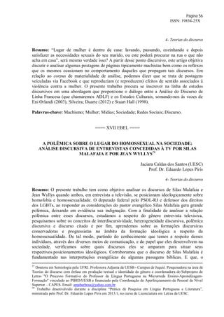 Página 56
ISSN: 19834-25X
4- Teorias do discurso
Resumo: “Lugar de mulher é dentro de casa: lavando, passando, cozinhando e depois
satisfazer as necessidades sexuais do seu marido, ou este poderá procurar na rua o que não
acha em casa”, será mesmo verdade isso? A partir desse ponto discursivo, este artigo objetiva
discutir e analisar algumas postagens de páginas tipicamente machistas bem como os reflexos
que os mesmos ocasionam no comportamento daqueles que propagam tais discursos. Em
relação ao corpus de materialidade de análise, podemos dizer que se trata de postagens
veiculadas via Facebook e que reproduziam (e reproduzem) efeitos de sentido associados à
violência contra a mulher. O presente trabalho procura se inscrever na linha de estudos
discursivos em uma abordagem que proporcione o diálogo entre a Análise do Discurso de
Linha Francesa (que chamaremos ADLF) e os Estudos Culturais, somando-nos às vozes de
Eni Orlandi (2003), Silveira; Duarte (2012) e Stuart Hall (1998).
Palavras-chave: Machismo; Mulher; Mídias; Sociedade; Redes Sociais; Discurso.
==== XVII EBEL ====
A POLÊMICA SOBRE O LUGAR DO HOMOSSEXUAL NA SOCIEDADE:
ANÁLISE DISCURSIVA DE ENTREVISTAS CONCEDIDAS À TV POR SILAS
MALAFAIA E POR JEAN WYLLYS28
Jaciara Caldas dos Santos (UESC)
Prof. Dr. Eduardo Lopes Piris
4- Teorias do discurso
Resumo: O presente trabalho tem como objetivo analisar os discursos de Silas Malafaia e
Jean Wyllys quando ambos, em entrevista a televisão, se posicionam ideologicamente sobre
homofobia e homossexualidade. O deputado federal pelo PSOL-RJ e defensor dos direitos
dos LGBTs, ao responder as considerações do pastor evangélico Silas Malafaia gera grande
polêmica, deixando em evidência sua indignação. Com a finalidade de analisar a relação
polêmica entre esses discursos, estudamos a respeito do gênero entrevista televisiva,
pesquisamos sobre os conceitos de interdiscursividade, heterogeneidade discursiva, polêmica
discursiva e discurso citado e por fim, aprendemos sobre as formações discursivas
conservadoras e progressistas no âmbito da formação ideológica a respeito da
homossexualidade. De tal modo, partindo do conhecimento que temos a respeito desses
indivíduos, através dos diversos meios de comunicação, e do papel que eles desenvolvem na
sociedade, verificamos sobre quais discursos eles se amparam para situar seus
respectivos posicionamentos ideológicos. Corroboramos que o discurso de Silas Malafaia é
fundamentado nas interpretações evangélicas de algumas passagens bíblicas. E que, o
27
Doutora em Semiologia pela UFRJ. Professora Adjunta da UESB - Campus de Jequié. Pesquisadora na área de
Teorias do discurso com ênfase em produção textual e identidade de gênero e coordenadora do Subprojeto de
Letras "O Processo Formativo do Professor de Língua Portuguesa na Microrrede Ensino-Aprendizagem-
Formação" vinculado ao PIBID/UESB e financiado pela Coordenação de Aperfeiçoamento de Pessoal de Nível
Superior – CAPES. Email: amabarbosa@yahoo.com.br
28
Trabalho desenvolvido durante a disciplina “Prática de Pesquisa em Língua Portuguesa e Literatura”,
ministrada pelo Prof. Dr. Eduardo Lopes Piris em 2013.1, no curso de Licenciatura em Letras da UESC.
 