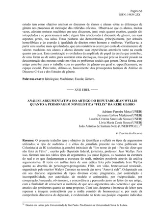 Página 58
ISSN: 19834-25X
estudo tem como objetivo analisar os discursos de alunos e alunas sobre as diferenças de
gênero nos processos de mediação das referidas oficinas. Observa-se que os alunos, muitas
vezes, adotam posturas machistas em seus discursos, tanto orais quanto escritos, quando são
interpelados a se posicionarem sobre algum fato relacionado à discussão de gênero, em seus
aspectos gerais, nas aulas. Estas posturas são demonstradas, principalmente, por atitudes
homofóbicas e de aversão à igualdade de direitos entre homens e mulheres. Verifica-se, a
partir uma análise mais aprofundada, que esta resistência ocorre por conta do enraizamento de
valores machistas nos alunos e alunas durante suas experiências anteriores tanto na escola
quanto em casa. Essa constatação é reveladora da amplitude do papel da escola que contribui,
de uma forma ou de outra, para sustentar estas ideologias, mas que precisa investir pesado na
desconstrução das mesmas tendo em vista os problemas sociais que geram. Dessa forma, este
artigo contribui para o trabalho com as questões de gênero em geral e, especificamente, no
espaço escolar. Para tanto, utilizou-se, basicamente, dos pressupostos teóricos da Análise do
Discurso Crítica e dos Estudos de gênero.
Palavras-chave: Ideologias; Machismo; Escola; Gênero.
==== XVII EBEL ====
ANÁLISE ARGUMENTATIVA DO ARTIGO DO DEPUTADO JEAN WYLLIS
QUANTO A PERSONAGEM NOVELÍSTICA “FÉLIX" DA REDE GLOBO
Adriano Ferreira Mota (UNEB)
Jucimara Lisboa Medeiros(UNEB)
Laurita Cristina Santos de Sousa (UNEB)
Lívia Maria Costa Sousa (UNEB)
João Antônio de Santana Neto (UNEB/PPGEL) 30
4- Teorias do discurso
Resumo: O presente trabalho tem o objetivo de identificar e refletir os tipos de argumentos
utilizados, o tipo de auditório e o ethos do jornalista presente no texto publicado no
Colunista(s) da IG (colunistas.ig.com.br) intitulado de “Em nome do pai – Pra não dizer que
não falei de Fêlix” , escrito pelo Deputado federal, jornalista, professor, Jean Wyllys. Para
isso, faremos uso dos vários tipos de argumentos (os quase lógicos, os baseados na estrutura
do real e os que fundamentam a estrutura do real), métodos possíveis através da análise
argumentativa. O texto em análise trata de uma crítica feita pelo Jornalista Jean Wyllys
quanto ao desenho do personagem-protagonista, Fêlix, um vilão, homossexual recalcado,
engendrado pelo escritor Walcyr Carrasco na novela das nove “Amor à vida”. O deputado usa
em seu discurso argumentos de tipos diversos como: pragmático, por contradição e
incompatibilidade, por autoridade, de modelo e antimodelo, por reciprocidade, por
comparação, buscando, obviamente, a concordância e persuasão junto ao leitor do seu artigo,
com a finalidade de convencer o auditório de que seus argumentos são coerentes e que seus
anseios são pertinentes quanto ao tema proposto. Com isso, desperta o interesse do leitor para
repensar a imagem contraditória que a mídia constrói do homossexual e, por meio da
competência discursiva do deputado, é evidenciado no texto sua posição enquanto indivíduo
30
Doutor em Letras pela Universidade de São Paulo. Pós-Doutor na Universidade Nova de Lisboa.
 