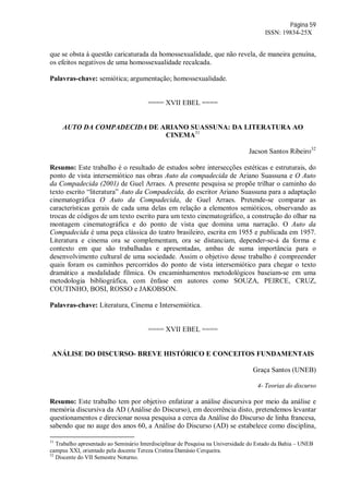 Página 59
ISSN: 19834-25X
que se obsta à questão caricaturada da homossexualidade, que não revela, de maneira genuína,
os efeitos negativos de uma homossexualidade recalcada.
Palavras-chave: semiótica; argumentação; homossexualidade.
==== XVII EBEL ====
AUTO DA COMPADECIDA DE ARIANO SUASSUNA: DA LITERATURA AO
CINEMA31
Jacson Santos Ribeiro32
Resumo: Este trabalho é o resultado de estudos sobre intersecções estéticas e estruturais, do
ponto de vista intersemiótico nas obras Auto da compadecida de Ariano Suassuna e O Auto
da Compadecida (2001) de Guel Arraes. A presente pesquisa se propõe trilhar o caminho do
texto escrito “literatura” Auto da Compadecida, do escritor Ariano Suassuna para a adaptação
cinematográfica O Auto da Compadecida, de Guel Arraes. Pretende-se comparar as
características gerais de cada uma delas em relação a elementos semióticos, observando as
trocas de códigos de um texto escrito para um texto cinematográfico, a construção do olhar na
montagem cinematográfica e do ponto de vista que domina uma narração. O Auto da
Compadecida é uma peça clássica do teatro brasileiro, escrita em 1955 e publicada em 1957.
Literatura e cinema ora se complementam, ora se distanciam, depender-se-á da forma e
contexto em que são trabalhadas e apresentadas, ambas de suma importância para o
desenvolvimento cultural de uma sociedade. Assim o objetivo desse trabalho é compreender
quais foram os caminhos percorridos do ponto de vista intersemiótico para chegar o texto
dramático a modalidade fílmica. Os encaminhamentos metodológicos baseiam-se em uma
metodologia bibliográfica, com ênfase em autores como SOUZA, PEIRCE, CRUZ,
COUTINHO, BOSI, ROSSO e JAKOBSON.
Palavras-chave: Literatura, Cinema e Intersemiótica.
==== XVII EBEL ====
ANÁLISE DO DISCURSO- BREVE HISTÓRICO E CONCEITOS FUNDAMENTAIS
Graça Santos (UNEB)
4- Teorias do discurso
Resumo: Este trabalho tem por objetivo enfatizar a análise discursiva por meio da análise e
memória discursiva da AD (Análise do Discurso), em decorrência disto, pretendemos levantar
questionamentos e direcionar nossa pesquisa a cerca da Análise do Discurso de linha francesa,
sabendo que no auge dos anos 60, a Análise do Discurso (AD) se estabelece como disciplina,
31
Trabalho apresentado ao Seminário Interdisciplinar de Pesquisa na Universidade do Estado da Bahia – UNEB
campus XXI, orientado pela docente Tereza Cristina Damásio Cerqueira.
32
Discente do VII Semestre Noturno.
 