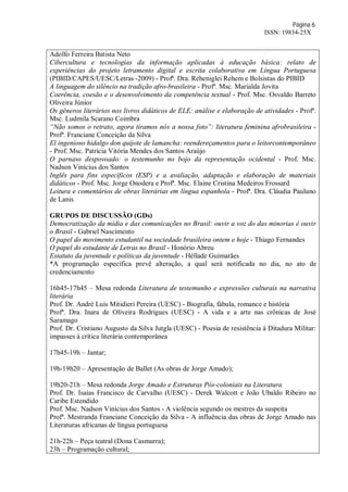 Página 6
ISSN: 19834-25X
Adolfo Ferreira Batista Neto
Cibercultura e tecnologias da informação aplicadas à educação básica: relato de
experiências do projeto letramento digital e escrita colaborativa em Língua Portuguesa
(PIBID/CAPES/UESC/Letras -2009) - Profª. Dra. Reheniglei Rehem e Bolsistas do PIBID
A linguagem do silêncio na tradição afro-brasileira - Profª. Msc. Marialda Jovita
Coerência, coesão e o desenvolvimento da competência textual - Prof. Msc. Osvaldo Barreto
Oliveira Júnior
Os gêneros literários nos livros didáticos de ELE: análise e elaboração de atividades - Profª.
Msc. Ludmila Scarano Coimbra
“Não somos o retrato, agora tiramos nós a nossa foto”: literatura feminina afrobrasileira -
Profª. Franciane Conceição da Silva
El ingenioso hidalgo don quijote de lamancha: reendereçamentos para o leitorcontemporâneo
- Prof. Msc. Patrícia Vitória Mendes dos Santos Araújo
O parnaso despovoado: o testemunho no bojo da representação ocidental - Prof. Msc.
Nadson Vinícius dos Santos
Inglês para fins específicos (ESP) e a avaliação, adaptação e elaboração de materiais
didáticos - Prof. Msc. Jorge Onodera e Profª. Msc. Elaine Cristina Medeiros Frossard
Leitura e comentários de obras literárias em língua espanhola - Profª. Dra. Cláudia Pauluno
de Lanis
GRUPOS DE DISCUSSÃO (GDs)
Democratização da mídia e das comunicações no Brasil: ouvir a voz do das minorias é ouvir
o Brasil - Gabriel Nascimento
O papel do movimento estudantil na sociedade brasileira ontem e hoje - Thiago Fernandes
O papel do estudante de Letras no Brasil - Honório Abreu
Estatuto da juventude e políticas da juventude - Héllade Guimarães
*A programação específica prevê alteração, a qual será notificada no dia, no ato de
credenciamento
16h45-17h45 – Mesa redonda Literatura de testemunho e expressões culturais na narrativa
literária
Prof. Dr. André Luís Mitidieri Pereira (UESC) - Biografia, fábula, romance e história
Profª. Dra. Inara de Oliveira Rodrigues (UESC) - A vida e a arte nas crônicas de José
Saramago
Prof. Dr. Cristiano Augusto da Silva Jutgla (UESC) - Poesia de resistência à Ditadura Militar:
impasses à crítica literária contemporânea
17h45-19h – Jantar;
19h-19h20 – Apresentação de Ballet (As obras de Jorge Amado);
19h20-21h – Mesa redonda Jorge Amado e Estruturas Pós-coloniais na Literatura
Prof. Dr. Isaías Francisco de Carvalho (UESC) - Derek Walcott e João Ubaldo Ribeiro no
Caribe Estendido
Prof. Msc. Nadson Vinícius dos Santos - A violência segundo os mestres da suspeita
Profª. Mestranda Franciane Conceição da Silva - A influência das obras de Jorge Amado nas
Literaturas africanas de língua portuguesa
21h-22h – Peça teatral (Dona Casmurra);
23h – Programação cultural;
 