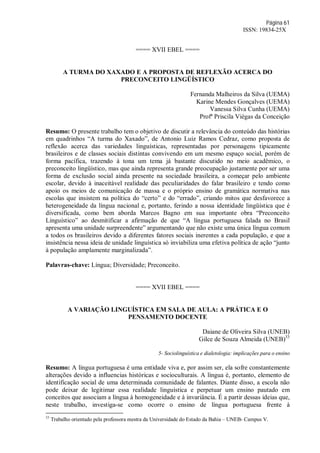 Página 61
ISSN: 19834-25X
==== XVII EBEL ====
A TURMA DO XAXADO E A PROPOSTA DE REFLEXÃO ACERCA DO
PRECONCEITO LINGÜÍSTICO
Fernanda Malheiros da Silva (UEMA)
Karine Mendes Gonçalves (UEMA)
Vanessa Silva Cunha (UEMA)
Profª Priscila Viégas da Conceição
Resumo: O presente trabalho tem o objetivo de discutir a relevância do conteúdo das histórias
em quadrinhos “A turma do Xaxado”, de Antonio Luiz Ramos Cedraz, como proposta de
reflexão acerca das variedades linguísticas, representadas por personagens tipicamente
brasileiros e de classes sociais distintas convivendo em um mesmo espaço social, porém de
forma pacífica, trazendo à tona um tema já bastante discutido no meio acadêmico, o
preconceito lingüístico, mas que ainda representa grande preocupação justamente por ser uma
forma de exclusão social ainda presente na sociedade brasileira, a começar pelo ambiente
escolar, devido à inaceitável realidade das peculiaridades do falar brasileiro e tendo como
apoio os meios de comunicação de massa e o próprio ensino de gramática normativa nas
escolas que insistem na política do “certo” e do “errado”, criando mitos que desfavorece a
heterogeneidade da língua nacional e, portanto, ferindo a nossa identidade lingüística que é
diversificada, como bem aborda Marcos Bagno em sua importante obra “Preconceito
Linguístico” ao desmitificar a afirmação de que “A língua portuguesa falada no Brasil
apresenta uma unidade surpreendente” argumentando que não existe uma única língua comum
a todos os brasileiros devido a diferentes fatores sociais inerentes a cada população, e que a
insistência nessa ideia de unidade linguística só inviabiliza uma efetiva política de ação “junto
à população amplamente marginalizada”.
Palavras-chave: Língua; Diversidade; Preconceito.
==== XVII EBEL ====
A VARIAÇÃO LINGUÍSTICA EM SALA DE AULA: A PRÁTICA E O
PENSAMENTO DOCENTE
Daiane de Oliveira Silva (UNEB)
Gilce de Souza Almeida (UNEB)33
5- Sociolinguística e dialetologia: implicações para o ensino
Resumo: A língua portuguesa é uma entidade viva e, por assim ser, ela sofre constantemente
alterações devido a influencias históricas e socioculturais. A língua é, portanto, elemento de
identificação social de uma determinada comunidade de falantes. Diante disso, a escola não
pode deixar de legitimar essa realidade linguística e perpetuar um ensino pautado em
conceitos que associam a língua à homogeneidade e à invariância. É a partir dessas ideias que,
neste trabalho, investiga-se como ocorre o ensino de língua portuguesa frente à
33
Trabalho orientado pela professora mestra da Universidade do Estado da Bahia – UNEB- Campus V.
 