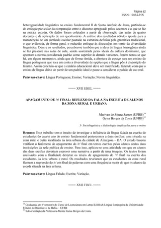 Página 62
ISSN: 19834-25X
heterogeneidade linguística no ensino fundamental II de Santo Antônio de Jesus, partindo-se
do enfoque particular da comparação entre o discurso apregoado pelos docentes e o que se faz
na prática escolar. Os dados foram coletados a partir da observação das aulas de quatro
docentes e da aplicação de um questionário. A análise dos resultados obtidos aponta para a
manutenção de um currículo escolar pautado na estrutura definida pela gramática tradicional,
o que evidencia, de forma geral, o reduzido enfoque às discussões em torno da diversidade
linguística. Dentre os resultados, percebeu-se também que a ideia de língua homogênea ainda
se faz presente nas salas de aula, sendo sustentada pelos ideais da cultura dominante, que
apontam a norma considerada padrão como superior às demais variantes. Porém notou-se que
há, em alguns momentos, ainda que de forma tímida, a abertura de espaço para um ensino de
língua portuguesa que leva em conta a diversidade de opções que a língua põe à disposição do
falante. Assim concluiu-se que o cenário educacional deve ser modificado, fazendo com que o
ensino de língua deixe de partir de um padrão ideal e passe a considerar o padrão de uso real.
Palavras-chave: Língua Portuguesa; Ensino; Variação; Norma linguística.
==== XVII EBEL ====
APAGAMENTO DE /r/ FINAL: REFLEXO DA FALA NA ESCRITA DE ALUNOS
DA ZONA RURAL E URBANA
Marivan de Souza Santos (UFRB)34
Geisa Borges da Costa (UFRB)35
5- Sociolinguística e dialetologia: implicações para o ensino
Resumo: Este trabalho tem o intuito de investigar a influência da língua falada na escrita de
estudantes do quarto ano do ensino fundamental pertencentes a duas escolas: uma situada na
zona rural e outra localizada na área urbana da cidade de Amargosa – BA. O estudo buscou
verificar o fenômeno do apagamento do /r/ final em textos escritos pelos alunos destas duas
instituições da rede pública de ensino. Para isso, aplicou-se uma atividade em que os alunos
das duas escolas deveriam escrever uma narrativa a partir de uma imagem. Os textos foram
analisados com a finalidade detectar os níveis de apagamento do /r/ final na escrita dos
estudantes da área urbana e rural. Os resultados revelaram que os estudantes da zona rural
fizeram a supressão do /r/ em final de palavras com uma frequência maior do que os alunos da
escola situada na área urbana.
Palavras-chave: Língua Falada; Escrita; Variação.
==== XVII EBEL ====
34
Graduanda do 4º semestre do Curso de Licenciatura em Letras/LIBRAS/Língua Estrangeira da Universidade
Federal do Recôncavo da Bahia – UFRB
35
Sob orientação da Professora-Mestre Geisa Borges da Costa.
 
