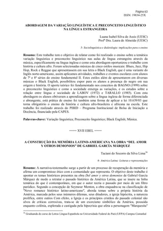 Página 63
ISSN: 19834-25X
ABORDAGEM DA VARIAÇÃO LINGUÍSTICA E PRECONCEITO LINGUÍSTICO
NA LÍNGUA ESTRANGEIRA
Luana Isabel Silva de Assis (UESC)
Profª Dra. Laura de Almeida (UESC)
5- Sociolinguística e dialetologia: implicações para o ensino
Resumo: Este trabalho tem o objetivo de relatar como foi realizado o ensino sobre a temática
variação linguística e preconceito linguístico nas aulas de língua estrangeira através da
música, especificamente na língua inglesa e como esta abordagem oportunizou o trabalho com
história e cultura afro. Foram selecionadas músicas de cinco estilos musicais: Blues, Jazz, Hip
Hop, Rock e Reggae que apresentassem em sua letra o Black English, que é uma variante do
Inglês norte-americano, assim aplicamos atividades, trabalhos e eventos escolares com alunos
de 7ª e 8ª séries do ensino fundamental II. Estes estilos além de apresentarem em diversas
músicas o Black English, possibilitou expor para os alunos a presença do negro em sua
origem e história. O aporte teórico foi fundamentado nos conceitos de BAGNO (1999) sobre
o preconceito linguístico e como a sociedade enxerga as variações, e os estudos sobre a
relação entre língua e sociedade de LABOV (1972) e TARALLO (1985). Com esta
abordagem os alunos obtiveram a aprendizagem sobre a língua inglesa de forma diferenciada
e abrangente, está prática de ensino foi também uma forma de aplicar a lei 10.639/03 que
torna obrigatório o ensino da história e cultura afro-brasileira e africana na escola. Este
trabalho foi realizado através do PIBID – Programa Institucional de Bolsa de Iniciação a
Docência, financiado pela CAPES.
Palavras-chave: Variação linguística; Preconceito linguístico; Black English; Música.
==== XVII EBEL ====
A CONSTRUÇÃO DA MEMÓRIA LATINO-AMERICANA NA OBRA “DEL AMOR
Y OTROS DEMONIOS” DE GABRIEL GARCÍA MÁRQUEZ
Taciani do Socorro da Silva Lima36
6- América Latina: Leituras e representações
Resumo: A narrativa-testemunho surge a partir de um processo de recuperação da memória e
afirma um compromisso ético com a comunidade que representa. O objetivo deste trabalho é
apontar os temas históricos presentes na obra Del amor y otros demonios de Gabriel García
Márquez de modo a retratar o passado histórico da América Latina, que se insere na linha
temática do que é contemporâneo, em que o autor recria o passado por meio de um filtro
paródico. Segundo a concepção de Seymour Menton, a obra enquadra-se na classificação de
''Novo romance histórico latino-americano'', aborda temas sobre a própria história da
América, marcada pelos seus inúmeros dilemas, seus ditadores, a igreja hipócrita, a natureza
prolífica, entre outros Com efeito, a Igreja e os princípios cristãos do passado colonial são
alvos de críticas corrosivas, trata-se de um exorcismo simbólico da América, possuída
enquanto colônia, explorada e castigada pela hipocrisia que afeta a personagem ''Marquesita''
36
Graduanda do curso de Letras Língua Espanhola na Universidade Federal do Pará (UFPA) Campus Castanhal
 