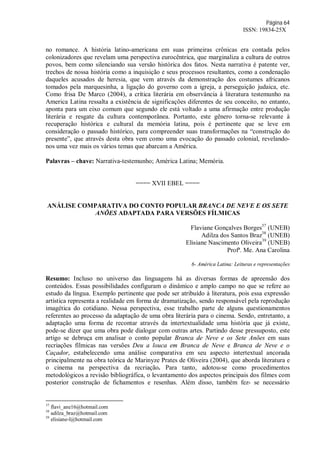 Página 64
ISSN: 19834-25X
no romance. A história latino-americana em suas primeiras crônicas era contada pelos
colonizadores que revelam uma perspectiva eurocêntrica, que marginaliza a cultura de outros
povos, bem como silenciando sua versão histórica dos fatos. Nesta narrativa é patente ver,
trechos de nossa história como a inquisição e seus processos resultantes, como a condenação
daqueles acusados de heresia, que vem através da demonstração dos costumes africanos
tomados pela marquesinha, a ligação do governo com a igreja, a perseguição judaica, etc.
Como frisa De Marco (2004), a crítica literária em observância à literatura testemunho na
America Latina ressalta a existência de significações diferentes de seu conceito, no entanto,
aponta para um eixo comum que segundo ele está voltado a uma afirmação entre produção
literária e resgate da cultura contemporânea. Portanto, este gênero torna-se relevante à
recuperação histórica e cultural da memória latina, pois é pertinente que se leve em
consideração o passado histórico, para compreender suas transformações na “construção do
presente”, que através desta obra vem como uma evocação do passado colonial, revelando-
nos uma vez mais os vários temas que abarcam a América.
Palavras – chave: Narrativa-testemunho; América Latina; Memória.
==== XVII EBEL ====
ANÁLISE COMPARATIVA DO CONTO POPULAR BRANCA DE NEVE E OS SETE
ANÕES ADAPTADA PARA VERSÕES FÍLMICAS
Flaviane Gonçalves Borges37
(UNEB)
Adilza dos Santos Braz38
(UNEB)
Elisiane Nascimento Oliveira39
(UNEB)
Profª. Me. Ana Carolina
6- América Latina: Leituras e representações
Resumo: Incluso no universo das linguagens há as diversas formas de apreensão dos
conteúdos. Essas possibilidades configuram o dinâmico e amplo campo no que se refere ao
estudo da língua. Exemplo pertinente que pode ser atribuído à literatura, pois essa expressão
artística representa a realidade em forma de dramatização, sendo responsável pela reprodução
imagética do cotidiano. Nessa perspectiva, esse trabalho parte de alguns questionamentos
referentes ao processo da adaptação de uma obra literária para o cinema. Sendo, entretanto, a
adaptação uma forma de recontar através da intertextualidade uma história que já existe,
pode-se dizer que uma obra pode dialogar com outras artes. Partindo desse pressuposto, este
artigo se debruça em analisar o conto popular Branca de Neve e os Sete Anões em suas
recriações fílmicas nas versões Deu a louca em Branca de Neve e Branca de Neve e o
Caçador, estabelecendo uma análise comparativa em seu aspecto intertextual ancorada
principalmente na obra teórica de Marinyze Prates de Oliveira (2004), que aborda literatura e
o cinema na perspectiva da recriação. Para tanto, adotou-se como procedimentos
metodológicos a revisão bibliográfica, o levantamento dos aspectos principais dos filmes com
posterior construção de fichamentos e resenhas. Além disso, também fez- se necessário
37
flavi_ane16@hotmail.com
38
adilza_braz@hotmail.com
39
elisiane-l@hotmail.com
 