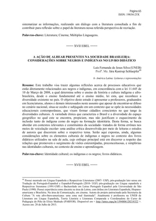 Página 65
ISSN: 19834-25X
sistematizar as informações, realizando um diálogo com a literatura consultada a fim de
contribuir para reflexão sobre o papel da literatura nessa referida perspectiva de recriação.
Palavras-chave: Literatura; Cinema; Múltiplas Linguagens.
==== XVII EBEL ====
A AÇÃO DE ALHEAR PRESENTES NA SOCIEDADE BRASILEIRA:
CONSIDERAÇÕES SOBRE NEGROS E INDÍGENAS NO LIVRO DIDÁTICO
Laís Fernanda de Jesus Silva (UNEB)
Profª. Me. Iára Kastrup Schlaepfer40
6- América Latina: Leituras e representações
Resumo: Este trabalho visa trazer algumas reflexões acerca de processos educativos que
estão diretamente relacionados aos negros e indígenas, em concordância com a lei 11.645 de
10 de Março de 2008, a qual determina sobre o ensino de história e cultura indígena e afro-
brasileira, desde o ensino fundamental até o ensino médio, lei esta, que reconhece a
diversidade existente no país. O objetivo deste estudo é apresentar a professores, graduandos
em licenciaturas, alunos e demais interessados neste assunto que apesar de encontrar-se difuso
no cenário nacional, situa-se oculto e subjugado em um contexto que se opõe às necessidades
educacionais contemporâneas, que visam formar cidadãos conscientes no que tange às
diversidades culturais. A variedade étnica que caracteriza o Brasil e a diversidade do espaço
geográfico no qual este se encontra, propiciam, mas não justificam o esquecimento da
inclusão tanto do indígena como do negro na formação identitária. Desta forma, se busca
abordar em contextos relevantes e constituintes da sociedade- tratados de forma errônea nos
meios de veiculação escolar- uma análise crítica desenvolvida por meio de leituras e estudos
de autores que discorrem sobre o respectivo tema. Serão aqui expostas, ainda, algumas
considerações sobre os elementos culturais de indígenas e negros no contexto dos livros
didáticos utilizados na sala de aula, cujo enfoque principal está em discorrer a respeito das
relações que promovem o surgimento de visões estereotipadas, preconceituosas, e simplórias
nas identidades culturais, no contexto de ensino e aprendizagem.
Palavras-chave: Identidade cultural; os indígenas e os negros; livros didáticos.
==== XVII EBEL ====
40
Possui mestrado em Língua Espanhola e Respectivas Literaturas (2007- USP), pós-graduação lato sensu em
Tradução de Português-Espanhol e Espanhol-Português (2010- UGF) pós-graduação em Língua espanhola e
Respectivas literaturas (1991-USP) e Bacharelado em Letras Português Espanhol pela Universidade de São
Paulo (1990). Possui experiência como docente na área de Letras, com ênfase em Literatura Espanhola, Hispano-
americana e Brasileira. Na área de Comunicação, em cinema. Autora do projeto patrocinado pela Secretaria da
Cultura "A rota afro-íbero-americana: uma zona mal iluminada". Atualmente é professora na UNEB de
Literatura em Língua Espanhola, Teoria Literária e Literatura Comparada e Coordenadora do Curso de
Pedagogia do Pólo de Elísio Medrado (PARFOR). Disponível em < http://lattes.cnpq.br/1594806120218322 >.
Acesso em: 20 de Julho de 2013.
 