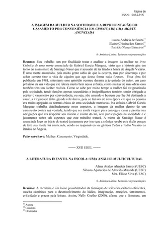 Página 66
ISSN: 19834-25X
A IMAGEM DA MULHER NA SOCIEDADE E A REPRESENTACÃO DO
CASAMENTO POR CONVENIÊNCIA EM CRONICA DE UMA MORTE
ANUNCIADA
Luana Andréia de Souza41
Elaine Cristina dos Santos42
Patrício Nunes Barreiros43
6- América Latina: Leituras e representações
Resumo: Este trabalho tem por finalidade tratar e analisar a imagem da mulher no livro
Crônica de uma morte anunciada de Gabriel García Marquez, visto que a história gira em
torno do assassinato de Santiago Nasar que é acusado de ter tirado a honra de Ângela Vicario.
É uma morte anunciada, pois muita gente sabia do que ia ocorrer, mas por descrença e por
achar correto tirar a vida de alguém que age dessa forma nada fizeram. Essa obra foi
publicada em 1981, entretanto esse episódio ocorreu durante a juventude do autor, um caso
próximo da sua vida que ele retrata muito bem nessa crônica, como muitas de suas obras essa
também tem um caráter realista. Como se sabe por muito tempo a mulher foi estigmatizada
pela sociedade, tendo funções apenas secundárias e insignificantes também sendo obrigada a
aceitar o casamento por conveniência, ou seja, não amando o homem que lhe foi destinada a
casar, a virgindade tinha grande relevância, pois se tratava de uma época em que as pessoas
era muito apegadas as normas éticas de uma sociedade matriarcal. Na crônica Gabriel García
Marquez trabalha detalhadamente esses aspectos, a imagem da mulher dentro de um
casamento contra sua vontade, tendo que ser ainda virgem para conseguir casar e prestar sua
obrigações que era respeitar seu marido e cuidar do lar, sem participações na sociedade e é
justamente sobre tais aspectos que este trabalho tratará. A morte de Santiago Nasar é
anunciada logo no início do textoé justamente por isso que a crônica recebe este título porque
de fato sua morte foi anunciada, sendo os responsáveis os gêmeos Pedro e Pablo Vicario os
irmãos de Ângela.
Palavras-chave: Mulher; Casamento; Virgindade.
==== XVII EBEL ====
A LITERATURA INFANTIL NA ESCOLA: UMA ANÁLISE MULTICULTURAL
Alana Araújo Almeida Santos (UESC)
Silvana Aparecida de Almeida Miranda (UESC)
Mra. Eliuse Silva (UESC)
6- América Latina: Leituras e representações
Resumo: A literatura é um ícone possibilitador da formação de leitores/escritores eficientes,
suscita caminhos para o desenvolvimento do lúdico, imaginação, emoções, sentimentos,
criticidade e prazer pela leitura. Assim, Nelly Coelho (2000), afirma que a literatura, em
41
Autora
42
Coautora
43
Orientador
 