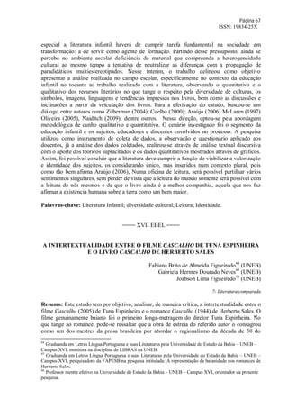 Página 67
ISSN: 19834-25X
especial a literatura infantil haverá de cumprir tarefa fundamental na sociedade em
transformação: a de servir como agente de formação. Partindo desse pressuposto, ainda se
percebe no ambiente escolar deficiência de material que compreenda a heterogeneidade
cultural ao mesmo tempo a tentativa de neutralizar as diferenças com a propagação de
paradidáticos multiestereotipados. Nesse ínterim, o trabalho delineou como objetivo
apresentar a análise realizada no campo escolar, especificamente no contexto da educação
infantil no tocante ao trabalho realizado com a literatura, observando o quantitativo e o
qualitativo dos recursos literários no que tange o respeito pela diversidade de culturas, os
símbolos, imagens, linguagens e tendências impressas nos livros, bem como as discussões e
inclinações a partir da veiculação dos livros. Para a efetivação do estudo, buscou-se um
diálogo entre autores como Zilberman (2004); Coelho (2000); Araújo (2006) McLaren (1997)
Oliveira (2005), Naiditch (2009), dentre outros. Nessa direção, optou-se pela abordagem
metodológica de cunho qualitativo e quantitativo. O cenário investigado foi o segmento da
educação infantil e os sujeitos, educadores e discentes envolvidos no processo. A pesquisa
utilizou como instrumento de coleta de dados, a observação e questionário aplicado aos
docentes, já a análise dos dados coletados, realizou-se através de análise textual discursiva
com o aporte dos teóricos supracitados e os dados quantitativos mostrados através de gráficos.
Assim, foi possível concluir que a literatura deve cumprir a função de viabilizar a valorização
e identidade dos sujeitos, os considerando único, mas inseridos num contexto plural, pois
como tão bem afirma Araújo (2006), Numa oficina de leitura, será possível partilhar vários
sentimentos singulares, sem perder de vista que a leitura do mundo somente será possível com
a leitura de nós mesmos e de que o livro ainda é a melhor companhia, aquela que nos faz
afirmar a existência humana sobre a terra como um bem maior.
Palavras-chave: Literatura Infantil; diversidade cultural; Leitura; Identidade.
==== XVII EBEL ====
A INTERTEXTUALIDADE ENTRE O FILME CASCALHO DE TUNA ESPINHEIRA
E O LIVRO CASCALHO DE HERBERTO SALES
Fabiana Brito de Almeida Figueiredo44
(UNEB)
Gabriela Hermes Dourado Neves45
(UNEB)
Joabson Lima Figueiredo46
(UNEB)
7- Literatura comparada
Resumo: Este estudo tem por objetivo, analisar, de maneira crítica, a intertextualidade entre o
filme Cascalho (2005) de Tuna Espinheira e o romance Cascalho (1944) de Herberto Sales. O
filme genuinamente baiano foi o primeiro longa-metragem do diretor Tuna Espinheira. No
que tange ao romance, pode-se ressaltar que a obra de estreia do referido autor o consagrou
como um dos mestres da prosa brasileira por abordar o regionalismo da década de 30 do
44
Graduanda em Letras Língua Portuguesa e suas Literaturas pela Universidade do Estado da Bahia – UNEB –
Campus XVI, monitora na disciplina de LIBRAS na UNEB.
45
Graduanda em Letras Língua Portuguesa e suas Literaturas pela Universidade do Estado da Bahia – UNEB –
Campus XVI, pesquisadora da FAPESB na pesquisa intitulada: A representação da baianidade nos romances de
Herberto Sales.
46
Professor mestre efetivo na Universidade do Estado da Bahia – UNEB – Campus XVI, orientador da presente
pesquisa.
 
