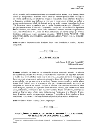 Página 68
ISSN: 19834-25X
século passado, tendo como referência os escritores Graciliano Ramos, Jorge Amado, dentre
outros que inauguram este momento, acresce ainda que o mesmo por duas vezes foi adaptado
ao cinema. Sendo assim, este estudo visa cotejar as obras citadas e suas interfaces discursivas
e linguagens distintas, que dialogam e reforçam o compromisso artístico de ambas, a
representação de uma sociedade e à denúncia social que será a guisa de várias obras do século
XX. Para tanto, como metodologia para o estudo, far-se-á uma pesquisa bibliográfica na
perspectiva dos estudos da Literatura Comparada, a cotejar teóricos basilares com a proposta.
Observa-se ainda, que o filme – assim como o romance – aborda à realidade dos garimpeiros
das Lavras Diamantinas de Andaraí na Bahia, utilizar-se-á um aporte teórico que reflita à
temática e estética dos objetos analisados, tais como: NITRINI (1996), AUMONT (1995),
COUTINHO (2003), ARAÚJO (2008), ASSIS BRASIL (2002), VILMA (2004) e BAKHTIN
(2006) et alli.
Palavras-chave: Intertextualidade; Herberto Sales; Tuna Espinheira; Cascalho; Literatura
comparada.
==== XVII EBEL ====
A PAIXÃO EM SALOMÉ
Laila Rayssa de Oliveira Costa (UFC)
Cid Ottoni Bylaardt47
7- Literatura comparada
Resumo: Salomé é um livro não tão conhecido do autor modernista Menotti Del Picchia,
mais conhecido pela obra Juca Mulato. No livro Salomé, observamos um traço bem marcante:
a paixão. Esta envolve toda a trama descrita no livro. Almejamos, por meio dessa pesquisa,
fazer um estudo sobre como o sentimento passional se desenvolve dentro desse texto literário
e como ela faz com que a narrativa se configure. Faremos também uma breve análise sobre a
femme fatale Salomé, que é a personagem principal, e como suas atitudes se movem até
chegarmos ao desfecho da história. Durante as análises, relacionaremos com outras obras,
como Banquete, de Platão, e Fragmentos de um Discurso Amoroso, de Roland Barthes. Além
disso, utilizaremos, como auxílio para o desenvolvimento de uma linha teórica, um livro que
congrega diversos textos sobre o tema: Os Sentidos da Paixão, este livro fala sobre diversos
tipos de paixões, porém nos reteremos à amorosa. A importância desse trabalho se dá ao
analisarmos e chegarmos à conclusão do fim trágico que a paixão leva os personagens.
Palavras-chave: Paixão; Salomé; Amor; Complicação
==== XVII EBEL ====
A RELAÇÃO DO MEIO SÓCIO-CULTURAL NA FORMAÇÃO DA IDENTIDADE
NOS PERSONAGENS EM CAPITÃES DA AREIA.
47
Doutor em Literatura Comparada e Professor Adjunto de Literatura Brasileira da Universidade Federal do
Ceará
 