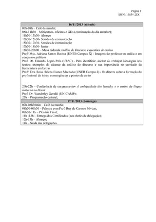 Página 7
ISSN: 19834-25X
16/11/2013 (sábado)
07h-08h – Café da manhã;
08h-11h30 – Minicursos, oficinas e GDs (continuação do dia anterior);
11h30-13h30- Almoço
13h30-15h30- Sessões de comunicação
15h30-17h30- Sessões de comunicação
17h30-18h30- Jantar
18h30-20h00 – Mesa redonda Análise do Discurso e questões de ensino
Profª Msc. Adriana Santos Batista (UNEB Campus X) - Imagens do professor na mídia e em
concursos públicos
Prof. Dr. Eduardo Lopes Piris (UESC) - Para identificar, aceitar ou rechaçar ideologias nos
textos: exemplos do alcance da análise do discurso e sua importância no currículo da
licenciatura em Letras
Profª. Dra. Rosa Helena Blanco Machado (UNEB Campus I) - Os dizeres sobre a formação do
profissional de letras: convergências e pontos de atrito
20h-22h – Conferência de encerramento- A ambiguidade dos letrados e o ensino de língua
materna no Brasil
Prof. Dr. Wanderley Geraldi (UNICAMP);
23h – Programação cultural;
17/11/2013 (domingo)
07h-08h30min – Café da manhã;
08h30-09h30 – Palestra com Prof. Ruy do Carmos Póvoas;
09h30-11h – Plenária Final;
11h -12h – Entrega dos Certificados (aos chefes de delegação);
12h-13h – Almoço;
14h – Saída das delegações.
 