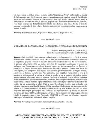 Página 70
ISSN: 19834-25X
em suas obras a sociedade e fatos comuns, a obra “Capitães de Areia”, ambientado na cidade
de Salvador dos anos 30. O grupo de menores abandonados que recebe o nome de Capitães de
Areia traz em comum a pobreza, a vida insalubre, uma vaga revolta contra o mundo hostil, a
liberdade que encontra nas ruas, a lealdade grupal e certa maturidade prematura que, contudo,
cede lugar a rasgos de deslumbramento infantil ou à falta de uma mãe. Assim, o trabalho
serve de comparação de dois olhares distintos e atemporais, porém se mesclam e descrevem a
mesma situação.
Palavras-chave: Oliver Twist, Capitães de Areia, situação do jovem de rua.
==== XVII EBEL ====
A DUALIDADE RAZÃO/EMOÇÃO NA TRAGÉDIA OTELO, O MOURO DE VENEZA
Bárbara Albuquerque Paixão (UESC/CNPQ)
Prof. Dr. Isaías Francisco Carvalho (UESC/CNPQ)
Resumo: Os feitos históricos relevantes, enfocados no período em que a peça Otelo, o mouro
de Veneza foi escrita e encenada, entre 1603 e 1604, estavam afastados de uma época em que
as tragédias e epopeias serviam de modelos educacionais sobre a elevação das ações humanas.
O período elisabetano, além de outros aspectos de mudanças econômicas e sociais na
Inglaterra e na Europa, corresponde ao ápice da renascença inglesa na qual se viu florescer e
estabelecer a língua inglesa como instrumento literário e poético. Porém, nas obras de
Shakespeare, não comparece mais aquela ideia clássica que representava a elevação, a saber,
aquilo que o humano deveria ser. Pelo contrário, suas tragédias representam o que é o
humano: a lástima moral, a justiça, a cobiça, a paixão, a ira, a loucura, a traição e outros
sentimentos que afloram da natureza humana. Em Otelo, o mouro de Veneza, são as variações
da natureza humana postas em evidência e, como tal, movidas principalmente pela dualidade
razão/emoção. Dessa maneira, o presente trabalho tem como objetivo abordar tal dualidade do
herói e de seu antagonista, a saber: Otelo e Iago. Os enfoques teóricos que nortearão essa
intenção baseiam-se em Harold Bloom (1998), nas obras Shakespeare, the invention of the
human e O cânone ocidental, em Erich Auerbach (1953), sob o ponto de vista do herói
enquanto personagem psicológico em Mimesis: the representation of reality in Western
literature, em Lesky (2006), sobre as perspectivas do herói enquanto ser trágico, presentes no
estudo A tragédia grega, e em Aristóteles (384?-322 a. C.), em sua Poética, enquanto
abordagem mimética dos parâmetros sobre a tragédia.
Palavras-chave: Elevação; Natureza humana; Dualidade; Razão e Emoção.
==== XVII EBEL ====
A RELAÇÃO DO HOMEM COM A MÁQUINA EM “TEMPOS MODERNOS” DE
CHARLES CHAPLIN E EM “METROPOLIS” DE FRITZ LANG
 