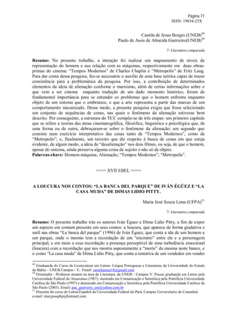 Página 71
ISSN: 19834-25X
Camila de Jesus Borges (UNEB)49
Paulo de Assis de Almeida Guerreiro(UNEB)50
7- Literatura comparada
Resumo: No presente trabalho, a intenção foi realizar um mapeamento de níveis de
representação do homem e sua relação com as máquinas, respectivamente em duas obras-
primas do cinema: “Tempos Modernos” de Charles Chaplin e “Metropolis” de Fritz Lang.
Para dar conta dessa pesquisa, fez-se necessário o auxílio de uma base teórica capaz de trazer
consistência para a problemática da pesquisa. Por isso, a contribuição de determinados
elementos da ideia de alienação conforme o marxismo, além de certas informações sobre o
que vem a ser cinema enquanto tradução de um dado momento histórico, foram de
fundamental importância para se entender os problemas que o homem enfrenta enquanto
objeto de um sistema que o embrutece, e que a arte representa a partir das marcas de um
comportamento mecanizado. Desse modo, a presente pesquisa exigiu que fosse selecionado
um conjunto de sequências de cenas, nas quais o fenômeno da alienação estivesse bem
descrito. Por conseguinte, a estrutura do TCC compõe-se de três etapas: um primeiro capítulo
que se refere a teorias das áreas cinematográfica, filosófica, linguística e psicológica que, de
uma forma ou de outra, debruçaram-se sobre o fenômeno da alienação; um segundo que
consiste num exercício interpretativo das cenas tanto de “Tempos Modernos”, como de
“Metropolis”; e, finalmente, um terceiro que diz respeito à busca de cenas em que esteja
evidente, de algum modo, a ideia de “desalienação” nos dois filmes, ou seja, de que o homem,
apesar do sistema, ainda preserva alguma coisa de sujeito e não só de objeto.
Palavras-chave: Homem-máquina; Alienação; “Tempos Modernos”; “Metropolis”.
==== XVII EBEL ====
A LOUCURA NOS CONTOS: “LA BANCA DEL PARQUE” DE IVÁN ÉGÜEZ E “LA
CASA MUDA” DE DIMAS LIDIO PITTY.
Maria José Souza Lima (UFPA)51
7- Literatura comparada
Resumo: O presente trabalho trás os autores Iván Éguez e Dima Lidio Pitty, a fim de expor
um aspecto em comum presente em seus contos: a loucura, que aparece de forma gradativa e
sutil nas obras “La banca del parque” (1996) de Iván Éguez, que conta a ida de um homem a
um parque, onde o mesmo tem a recordação de um “encontro” entre ele e a personagem
principal, e em meio a essa recordação a presença perceptível de uma turbulência emocional
(loucura) com a recordação que nos mostra supostamente a “morte” da mesma neste banco, e
o conto “La casa muda” de Dima Lídio Pitty, que conta a tentativa de um vendedor em vender
49
Graduanda do Curso de Licenciatura em Letras- Língua Portuguesa e Literaturas da Universidade do Estado
da Bahia – UNEB Campus - V, Email: camilajesus18@gmail.com
50
Orientador - Professor atuante na área de Literatura, da UNEB – Campus V. Possui graduação em Letras pela
Universidade Federal do Amazonas (1987), mestrado em Comunicação e Semiótica pela Pontifícia Universidade
Católica de São Paulo (1997) e doutorado em Comunicação e Semiótica pela Pontifícia Universidade Católica de
São Paulo (2003). Email: paa_guerreiro_am@yahoo.com.br
51
Discente do curso de Letras/Español da Universidade Federal do Pará, Campus Universitario de Castanhal.
e-mail: maryjosephp@hotmail.com
 
