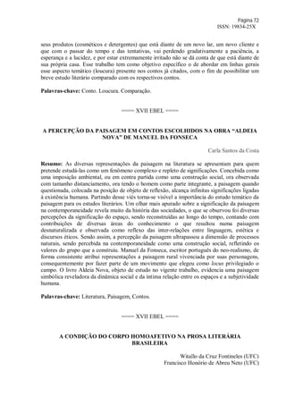 Página 72
ISSN: 19834-25X
seus produtos (cosméticos e detergentes) que está diante de um novo lar, um novo cliente e
que com o passar do tempo e das tentativas, vai perdendo gradativamente a paciência, a
esperança e a lucidez, e por estar extremamente irritado não se dá conta de que está diante de
sua própria casa. Esse trabalho tem como objetivo específico o de abordar em linhas gerais
esse aspecto temático (loucura) presente nos contos já citados, com o fim de possibilitar um
breve estudo literário comparado com os respectivos contos.
Palavras-chave: Conto. Loucura. Comparação.
==== XVII EBEL ====
A PERCEPÇÃO DA PAISAGEM EM CONTOS ESCOLHIDOS NA OBRA “ALDEIA
NOVA” DE MANUEL DA FONSECA
Carla Santos da Costa
Resumo: As diversas representações da paisagem na literatura se apresentam para quem
pretende estudá-las como um fenômeno complexo e repleto de significações. Concebida como
uma imposição ambiental, ou em contra partida como uma construção social, ora observada
com tamanho distanciamento, ora tendo o homem como parte integrante, a paisagem quando
questionada, colocada na posição de objeto de reflexão, alcança infinitas significações ligadas
à existência humana. Partindo desse viés torna-se visível a importância do estudo temático da
paisagem para os estudos literários. Um olhar mais apurado sobre a significação da paisagem
na contemporaneidade revela muito da história das sociedades, o que se observou foi diversas
percepções da significação do espaço, sendo reconstruídas ao longo do tempo, contando com
contribuições de diversas áreas do conhecimento o que resultou numa paisagem
desnaturalizada e observada como reflexo das inter-relações entre linguagem, estética e
discursos éticos. Sendo assim, a percepção da paisagem ultrapassou a dimensão de processos
naturais, sendo percebida na contemporaneidade como uma construção social, refletindo os
valores do grupo que a construiu. Manuel da Fonseca, escritor português do neo-realismo, de
forma consistente atribui representações a paisagem rural vivenciada por suas personagens,
consequentemente por fazer parte de um movimento que elegeu como locus privilegiado o
campo. O livro Aldeia Nova, objeto de estudo no vigente trabalho, evidencia uma paisagem
simbólica reveladora da dinâmica social e da íntima relação entre os espaços e a subjetividade
humana.
Palavras-chave: Literatura, Paisagem, Contos.
==== XVII EBEL ====
A CONDIÇÃO DO CORPO HOMOAFETIVO NA PROSA LITERÁRIA
BRASILEIRA
Witallo da Cruz Fontineles (UFC)
Francisco Honório de Abreu Neto (UFC)
 