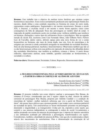 Página 73
ISSN: 19834-25X
8- Configurações da violência e autoritarismo na literatura brasileira: séculos XIX a XXI
Resumo: Este trabalho tem o objetivo de analisar textos literários que retratam corpos
homoeróticos masculinos. Esses textos normalmente produzem uma representação binária dos
mesmos, dando ênfase a uma condição masculina ou feminina do corpo; de outro modo,
representam corpos andrógenos, fragmentados e até mesmo monstruosos. Durante o século
XIX, o fracasso, a exclusão social e até mesmo a morte foram aspectos vistos como
consequência da falta de adequação física das personagens ao modelo ideal de corpo. A
imposição do padrão socialmente aceito era revelada como violência simbólica que resultava
em doenças, disfunções e outros tipos de sofrimentos físicos e psicológicos. Mas na segunda
metade do século XX, escritores como Caio Fernando Abreu, João Gilberto Noll e Nelson
Luiz de Carvalho, dentre outros, abriram espaço para uma nova forma de ver o corpo
homoerótico na literatura, não mais de forma dupla, mas sim, livre de estereótipos e de
estigmas que estavam (e ainda continuam) arraigadas na mentalidade da sociedade brasileira,
fruto de uma herança patriarcal, machista e heteronormativa. Observamos também que não só
os não heterossexuais sofrem com essa política de repressão de minorias tão difundida dentro
das sociedades falocêntricas, mas também as mulheres, crianças e idosos. A partir dessas
reflexões, objetivamos analisar, neste trabalho, questões associadas ao homoerotismo, à
sociedade e à cultura.
Palavras-chave: Homoerotismo; Sociedade; Cultura; Repressão; Heteronormatividade
==== XVII EBEL ====
A MULHER ESTEREOTIPADA PELO AUTORITARISMO NO SÉCULO XIX
A PARTIR DA OBRA O CORTIÇO DE ALUÍSIO DE AZEVEDO
Amanda Gomes dos Santos52
(UFPB)
Rafaela Stefanny dos Santos Rocha Barros53
(UFPB)
Débora Eduarda de Souza Chaves54
(UFPB)
8- Configurações da violência e autoritarismo na literatura brasileira: séculos XIX a XXI
Resumo: O presente trabalho tem como objetivo analisar a personagem Rita Baiana, do
romance O Cortiço, considerando que esta é sujeito- objeto na obra. Através da análise
estrutural da personagem Rita Baiana, proposta por Antônio Candido,
e a condição do
estereótipo de ‘mulata’, mulher maleável, submissa, que vive a partir da filosofia “carpe
diem”, não possui laços afetivos que a possam prender e que rompe com a estrutura patriarcal
da sociedade da época. Tais características se fazem intensamente presentes na personagem,
denotando a singularidade e as transgressões vividas por ela, expondo-a como sujeito que
constrói a sua natureza independente se contrapondo à ordem do social. Levantaremos a
análise propondo um exame da natureza da personagem que é imposta de maneira autoritária
a tais submissões acabando por diferenciar a personagem, transformando-a em sujeito.
Consideremos, também, a dualidade da natureza de Rita, visto que ela é condicionada a objeto
através dos mecanismos do autoritarismo. Para a demonstração da construção de tal
52
Graduanda em Letras- Português , Universidade Federal da Paraíba
53
Graduanda em Letras- Português , Universidade Federal da Paraíba
54
Graduanda em Letras- Português , Universidade Federal da Paraíba
 