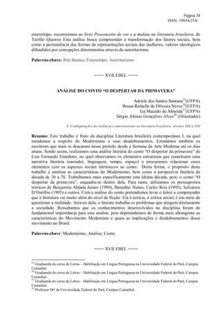 Página 74
ISSN: 19834-25X
estereótipo, recorreremos ao livro Preconceito de cor e a mulata na literatura brasileira, de
Teófilo Queiroz.
Esta análise busca compreender a transformação dos fatores sociais, bem
como a permanência das formas de representações sociais das mulheres, valores ideológicos
difundidos por concepções deterministas através do autoritarismo.
Palavras-chave: Rita Baiana; Estereótipo; Autoritarismo.
==== XVII EBEL ====
ANÁLISE DO CONTO “O DESPERTAR DA PRIMAVERA”
Adriele dos Santos Santana55
(UFPA)
Bruna Rafaelle de Oliveira Neves56
(UFPA)
Iza Macedo de Almeida57
(UFPA)
Sérgio Afonso Gonçalves Alves58
(Orientador)
8- Configurações da violência e autoritarismo na literatura brasileira: séculos XIX a XXI
Resumo: Este trabalho é fruto da disciplina Literatura brasileira contemporânea I, na qual
estudamos a respeito do Modernismo e seus desdobramentos. Estudamos também os
escritores que mais se descaram nesse período desde a Semana da Arte Moderna até os dias
atuais. Sendo assim, realizamos uma análise literária do conto “O despertar da primavera” de
Luis Fernando Emediato, no qual observamos os elementos estruturais que constituem uma
narrativa literária (narrador, linguagem, tempo, espaço) e procuramos relacionar esses
elementos com os aspectos sociais intrínsecos ao conto. Desta forma, o propósito deste
trabalho é analisar as características do Modernismo, bem como a perspectiva literária da
década de 30 a 70. Trabalhamos mais especificamente esta última década, pois, o conto “O
despertar da primavera”, enquadra-se dentro dela. Para tanto, utilizamos os pressupostos
teóricos de Benjamim Abdala Junior (1989), Benedito Nunes, Carlos Reis (1995), Salvatore
D’Onófrio (1995) e outros. Com a análise do conto pretendemos levar o leitor a compreender
que a literatura vai muito além do nível da ficção. Ela é notícia, é crítica social, é um meio de
questionar a realidade. Através dela, o literato trabalha os problemas que atingem diretamente
a sociedade. Ressaltamos que os conhecimentos desenvolvidos na disciplina foram de
fundamental importância para esta análise, pois depreendemos de forma mais abrangente as
características do Movimento Modernista e quais as implicações e desdobramentos desse
movimento no Brasil.
Palavras-chave: Modernismo; Análise; Conto.
==== XVII EBEL ====
55
Graduanda do curso de Letras – Habilitação em Língua Portuguesa na Universidade Federal do Pará, Campus
Castanhal.
56
Graduanda do curso de Letras – Habilitação em Língua Portuguesa na Universidade Federal do Pará, Campus
Castanhal.
57
Graduanda do curso de Letras – Habilitação em Língua Portuguesa na Universidade Federal do Pará, Campus
Castanhal.
58
Professor Drº da Universidade Federal do Pará, Campus Castanhal.
 