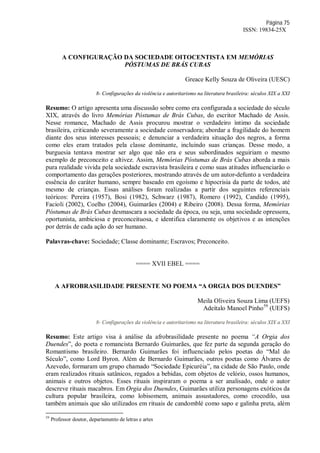 Página 75
ISSN: 19834-25X
A CONFIGURAÇÃO DA SOCIEDADE OITOCENTISTA EM MEMÓRIAS
PÓSTUMAS DE BRÁS CUBAS
Greace Kelly Souza de Oliveira (UESC)
8- Configurações da violência e autoritarismo na literatura brasileira: séculos XIX a XXI
Resumo: O artigo apresenta uma discussão sobre como era configurada a sociedade do século
XIX, através do livro Memórias Póstumas de Brás Cubas, do escritor Machado de Assis.
Nesse romance, Machado de Assis procurou mostrar o verdadeiro íntimo da sociedade
brasileira, criticando severamente a sociedade conservadora; abordar a fragilidade do homem
diante dos seus interesses pessoais; e denunciar a verdadeira situação dos negros, a forma
como eles eram tratados pela classe dominante, incluindo suas crianças. Desse modo, a
burguesia tentava mostrar ser algo que não era e seus subordinados seguiriam o mesmo
exemplo de preconceito e altivez. Assim, Memórias Póstumas de Brás Cubas aborda a mais
pura realidade vivida pela sociedade escravista brasileira e como suas atitudes influenciarão o
comportamento das gerações posteriores, mostrando através de um autor-defunto a verdadeira
essência do caráter humano, sempre baseado em egoísmo e hipocrisia da parte de todos, até
mesmo de crianças. Essas análises foram realizadas a partir dos seguintes referenciais
teóricos: Pereira (1957), Bosi (1982), Schwarz (1987), Romero (1992), Candido (1995),
Facioli (2002), Coelho (2004), Guimarães (2004) e Ribeiro (2008). Dessa forma, Memórias
Póstumas de Brás Cubas desmascara a sociedade da época, ou seja, uma sociedade opressora,
oportunista, ambiciosa e preconceituosa, e identifica claramente os objetivos e as intenções
por detrás de cada ação do ser humano.
Palavras-chave: Sociedade; Classe dominante; Escravos; Preconceito.
==== XVII EBEL ====
A AFROBRASILIDADE PRESENTE NO POEMA “A ORGIA DOS DUENDES”
Meila Oliveira Souza Lima (UEFS)
Adeítalo Manoel Pinho59
(UEFS)
8- Configurações da violência e autoritarismo na literatura brasileira: séculos XIX a XXI
Resumo: Este artigo visa à análise da afrobrasilidade presente no poema “A Orgia dos
Duendes”, do poeta e romancista Bernardo Guimarães, que fez parte da segunda geração do
Romantismo brasileiro. Bernardo Guimarães foi influenciado pelos poetas do “Mal do
Século”, como Lord Byron. Além de Bernardo Guimarães, outros poetas como Álvares de
Azevedo, formaram um grupo chamado “Sociedade Epicuréia”, na cidade de São Paulo, onde
eram realizados rituais satânicos, regados a bebidas, com objetos de velório, ossos humanos,
animais e outros objetos. Esses rituais inspiraram o poema a ser analisado, onde o autor
descreve rituais macabros. Em Orgia dos Duendes, Guimarães utiliza personagens exóticos da
cultura popular brasileira, como lobisomem, animais assustadores, como crocodilo, usa
também animais que são utilizados em rituais de candomblé como sapo e galinha preta, além
59
Professor doutor, departamento de letras e artes
 