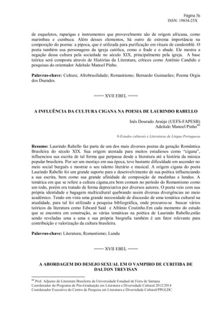 Página 76
ISSN: 19834-25X
de esqueletos, raparigas e instrumentos que provavelmente são de origem africana, como
marimbau e cumbuca. Além desses elementos, há outro de extrema importância na
composição do poema: a pipoca, que é utilizada para purificação em rituais de candomblé. O
poeta também usa personagens da igreja católica, como o frade e o abade. Ele mostra a
negação dessa cultura pela sociedade no século XIX, principalmente pela igreja. A base
teórica será composta através de Histórias da Literatura, críticos como Antônio Candido e
pesquisas do orientador Adeítalo Manoel Pinho.
Palavras-chave: Cultura; Afrobrasilidade; Romantismo; Bernardo Guimarães; Poema Orgia
dos Duendes.
==== XVII EBEL ====
A INFLUÊNCIA DA CULTURA CIGANA NA POESIA DE LAURINDO RABELLO
Inês Dourado Araújo (UEFS-FAPESB)
Adeítalo Manoel Pinho60
9-Estudos culturais e Literaturas de Língua Portuguesa
Resumo: Laurindo Rabello faz parte de um dos mais diversos poetas da geração Romântica
Brasileira do século XIX. Sua origem atestada para muitos estudiosos como “cigana”,
influenciou sua escrita de tal forma que perpassa desde a literatura até a história da música
popular brasileira. Por ser um mestiço em sua época, teve bastante dificuldade em ascender no
meio social burguês e mostrar o seu talento literário e musical. A origem cigana do poeta
Laurindo Rabello foi um grande suporte para o desenvolvimento de sua poética influenciando
a sua escrita, bem como sua grande afinidade de composição de modinhas e lundus. A
temática em que se refere a cultura cigana,era bem comum no período do Romantismo como
um todo, porém era tratado de forma depreciativa por diversos autores. O poeta veio com sua
própria identidade e bagagem multicultural quebrando assim diversas divergências no meio
acadêmico. Tendo em vista uma grande necessidade de discussão de uma temática cultural na
atualidade, para tal foi utilizado a pesquisa bibliográfica, onde procurou-se buscar vários
teóricos da literatura como Edward Said e Afrânio Coutinho.Em cada momento do estudo
que se encontra em construção, as várias temáticas na poética de Laurindo Rabello,estão
sendo reveladas uma a uma e sua própria biografia também é um fator relevante para
contribuição e valorização da cultura brasileira.
Palavras-chave: Literatura; Romantismo; Lundu
==== XVII EBEL ====
A ABORDAGEM DO DESEJO SEXUAL EM O VAMPIRO DE CURITIBA DE
DALTON TREVISAN
60
Prof. Adjunto de Literatura Brasileira da Universidade Estadual de Feira de Santana
Coordenador do Programa de Pós-Graduação em Literatura e Diversidade Cultural 2012/2014
Coordenador Executivo do Centro de Pesquisa em Literatura e Diversidade Cultural/PPGLDC.
 