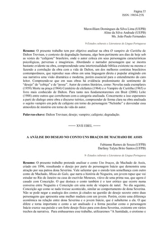 Página 77
ISSN: 19834-25X
Maxwilliam Domingues da Silva Lima (UEPB)
Aline da Silva Andrade (UEPB)
Ms. João Paulo Fernandes
9-Estudos culturais e Literaturas de Língua Portuguesa
Resumo: O presente trabalho tem por objetivo analisar na obra O vampiro de Curitiba de
Dalton Trevisan, o contexto de degradação humana, algo bem pertinente aos dias de hoje sob
as vestes do “cafajeste” brasileiro, onde o autor coloca em seus personagens características
psicológicas, perversas e imagísticas. Abordando o narrador personagem que se mostra
bastante evidente na obra, compreendendo uma intertextualidade bíblica existente na mesma e
fazendo a correlação da obra com a vida de Dalton, um dos melhores contistas brasileiros
contemporâneos, que reproduz suas obras em uma linguagem direta e popular atingindo em
sua narrativa uma visão dramática e moderna, porém essencial para o entendimento do caro
leitor. Compreende-se que em suas obras há evidência predominante do sentimento de
“desejo” de “cobiça” e de “posse”. Autor de contos literários, como: Novelas nada exemplares
(1959) Morte na praça (1964) Cemitério de elefantes (1964) e o Vampiro de Curitiba (1965) o
livro mais conhecido de Dalton. Para tanto nos fundamentaremos em Brait (2006) Leite
(1988) entre outros que corroboram com a categoria analisada. Concernente a isso esperamos
a parti do dialogo entre obra e discurso teórico, compreender de forma clara na obra analisada
o sujeito vampiro em pele de cafajeste em torno do personagem “Nelsinho” e desvendar essa
atmosfera de mistério em torno da vida do autor.
Palavras-chave: Dalton Trevisan; desejo; vampiro; cafajeste; degradação.
==== XVII EBEL ====
A ANÁLISE DO DESEJO NO CONTO UNS BRAÇOS DE MACHADO DE ASSIS
Fabianne Ramos de Souza (UFPB)
Darfany Talyta Brito Santos (UFPB)
9- Estudos culturais e Literaturas de Língua Portuguesa
Resumo: O presente trabalho pretende analisar o conto Uns braços, de Machado de Assis,
criado em 1896, ressaltando o desejo por parte do personagem Inácio que demonstra uma
atração por sua patroa dona Severina. Vale salientar que o enredo tem semelhança com outro
conto de Machado, Missa do Galo, que narra a história de Nogueira, um jovem rapaz que vai
estudar no Rio de Janeiro na casa do escrivão Meneses, viúvo de uma prima sua, que agora é
casado com Conceição. O que destaca o conto também é o teor erótico que ocorre numa
conversa entre Nogueira e Conceição em uma noite de véspera de natal. No dia seguinte,
Conceição age como se nada tivesse acontecido, similar ao comportamento de dona Severina.
Não se pode negar a analogia dos contos já citados na questão do desejo secreto entre duas
personagens que apresenta uma mulher madura com um jovem. Porém, existe uma diferença
econômica na relação entre dona Severina e o jovem Inácio, que é subalterno a ela. O que
difere e torna importante o conto a ser analisado é a forma peculiar como o personagem
Inácio exerce sua paixão e um forte desejo físico para com dona Severina, existente em vários
trechos da narrativa. Para embasarmos esse trabalho, utilizaremos “A Santidade, o erotismo e
 