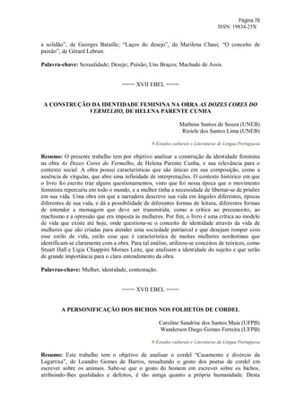 Página 78
ISSN: 19834-25X
a solidão”, de Georges Bataille; “Laços do desejo”, de Marilena Chaui; “O conceito de
paixão”, de Gérard Lebrun.
Palavra-chave: Sexualidade; Desejo; Paixão; Uns Braços; Machado de Assis.
==== XVII EBEL ====
A CONSTRUÇÃO DA IDENTIDADE FEMININA NA OBRA AS DOZES CORES DO
VERMELHO, DE HELENA PARENTE CUNHA
Matheus Santos de Souza (UNEB)
Riziele dos Santos Lima (UNEB)
9-Estudos culturais e Literaturas de Língua Portuguesa
Resumo: O presente trabalho tem por objetivo analisar a construção da identidade feminina
na obra As Dozes Cores do Vermelho, de Helena Parente Cunha, e sua relevância para o
contexto social. A obra possui características que são únicas em sua composição, como a
ausência de vírgulas, que abre uma infinidade de interpretações. O contexto histórico em que
o livro foi escrito traz alguns questionamentos, visto que foi nessa época que o movimento
feminista repercutiu em todo o mundo, e a mulher tinha a necessidade de libertar-se de prisões
em sua vida. Uma obra em que a narradora descreve sua vida em ângulos diferentes, épocas
diferentes de sua vida, e dá a possibilidade de diferentes formas de leitura, diferentes formas
de entender a mensagem que deve ser transmitida, como a crítica ao preconceito, ao
machismo e a opressão que era imposta às mulheres. Por fim, o livro é uma crítica ao modelo
de vida que existe até hoje, onde questiona-se o conceito de identidade através da vida de
mulheres que são criadas para atender uma sociedade patriarcal e que desejam romper com
esse estilo de vida, estilo esse que é característica de muitas mulheres nordestinas que
identificam-se claramente com a obra. Para tal análise, utilizou-se conceitos de teóricos, como
Stuart Hall e Ligia Chiappini Moraes Leite, que analisam a identidade do sujeito e que serão
de grande importância para o claro entendimento da obra.
Palavras-chave: Mulher, identidade, contestação.
==== XVII EBEL ====
A PERSONIFICAÇÃO DOS BICHOS NOS FOLHETOS DE CORDEL
Caroline Sandrise dos Santos Maia (UFPB)
Wanderson Diego Gomes Ferreira (UFPB)
9-Estudos culturais e Literaturas de Língua Portuguesa
Resumo: Este trabalho tem o objetivo de analisar o cordel “Casamento e divórcio da
Lagartixa”, de Leandro Gomes de Barros, ressaltando o gosto dos poetas de cordel em
escrever sobre os animais. Sabe-se que o gosto do homem em escrever sobre os bichos,
atribuindo-lhes qualidades e defeitos, é tão antiga quanto a própria humanidade. Desta
 