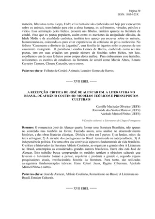 Página 79
ISSN: 19834-25X
maneira, fabulistas como Esopo, Fedro e La Fontaine são conhecidos até hoje por escreverem
sobre os animais, transferindo para eles a alma humana, os sofrimentos, virtudes, paixões e
vícios. Essa admiração pelos bichos, presente nas fábulas, também aparece na literatura de
cordel, visto que os poetas populares, assim como os escritores da antiguidade clássica, da
Idade Média e da atualidade canônica, também tem apreço em escrever sobre os animais,
humanizando-os, colocando-os para viver experiências do cotidiano do povo nordestino. No
folheto “Casamento e divórcio da Lagartixa”, uma família de lagartos sofre os pesares de um
casamento malogrado. O paraibano Leandro Gomes de Barros, conhecido como rei dos
poetas, tem em suas criações um grande número de histórias sobre bichos, por isso,
escolhemos um de seus folhetos como corpus desta análise. Para embasarmos esse trabalho,
utilizaremos os escritos de estudiosos da literatura de cordel como Márcia Abreu, Renato
Carneiro Campos, Câmara Cascudo, entre outros.
Palavras-chave: Folheto de Cordel; Animais; Leandro Gomes de Barros.
==== XVII EBEL ====
A RECEPÇÃO CRITICA DE JOSÉ DE ALENCAR EM A LITERATURA NO
BRASIL, DE AFRÂNIO COUTINHO: MODELOS TEÓRICOS E PRESSUPOSTOS
CULTURAIS
Camilly Machado Oliveira (UEFS)
Raimunda dos Santos Manaia (UEFS)
Adeítalo Manoel Pinho (UEFS)
9-Estudos culturais e Literaturas de Língua Portuguesa
Resumo: O romancista José de Alencar queria formar uma literatura Brasileira, não apenas
no conteúdo mas também na forma; Fazendo assim, uma análise no desenvolvimento
histórico, e das obras literárias clássicas. Dividiu a obra em 3 partes: 1) as lendas, mitos da
terra selvagem; 2) A invasão dos portugueses no Brasil terminando na independência; 3) A
independência política. Fez uma obra que contivesse aspectos fundamentais da vida brasileira.
O crítico e historiador da literatura Afrânio Coutinho, ao organizar a grande obra A Literatura
no Brasil, contemplou os considerados grandes autores brasileiros. Entre eles está José de
Alencar. Este trabalho busca compreender os modelos teóricos e objetivos culturais que
levaram o historiador baiano a pensar, arquitetar e produzir a grande e, segundo alguns
pesquisadores atuais, revolucionária história da literatura. Para tanto, são utilizadas
as seguintes fundamentações teóricas: Hans Robert Jauss, Regina Zilberman, Adeítalo
Manoel Pinho e outros.
Palavras-chave: José de Alencar, Afrânio Coutinho, Romantismo no Brasil, A Literatura no
Brasil, Estudos Culturais.
==== XVII EBEL ====
 