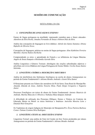 Página 8
ISSN: 19834-25X
SESSÕES DE COMUNICAÇÃO
SEXTA-FEIRA (10-12h)
1. CONCEPÇÕES DE LINGUAGEM E ENSINO I
Ensino de língua portuguesa na atualidade: repensando caminhos para o futuro educador-
Adenilton da Silva Rocha, Amadeu Fernandes de Souza e Robson Dias da Silva.
Análise das concepções de linguagem no livro didático- Adriele dos Santos Santana e Bruna
Rafaelle de Oliveira Neves.
Concepções de linguagem: práticas no ensino de língua portuguesa- Aline Kathelene Ferreira
Marinho e Karine Ramos Da Rocha
Compreendendo os erros: o aprendizado de Francês e as influências da Língua Materna-
Angelo de Souza Sampaio e Risolandia Azevedo Silva
Análise Linguística e Gêneros Textuais: abordagens das orações subordinadas adjetivas e
adverbiais em Livros Didáticos de Língua Portuguesa do Ensino Médio- Cecília Souza Santos
Sobrinha
2. LINGUÍSTICA TEÓRICA: DESCRIÇÃO E DISCURSO I
Análise da interferência dos fenômenos fonológicos na escrita de alunos Amargosenses no
período do Ensino Fundamental I- Adriana Mendes Andrade e Joseni Silva Santos
O Rotacismo presente nos Falares dos moradores do Pé de Serra- Zona Rural de Mutuípe/Ba-
Amanda Almeida de Jesus, Andréia Teixeira Mota, Paulo Sérgio Cerqueira e Nogueira
Junior
Processos Fonológicos em textos de alunos do Ensino Fundamental- Antonio Mauricio de
Andrade, Marilza Maia dos S. Oliveira e Nathalya Maia Sampaio Andrade
A dificuldade de utilização dos Pronomes Oblíquos Átonos e Tônicos no Contexto da
Educação Básica no Brasil: as raízes históricas e fonéticas- Auricélia Moreira Leite e
Emanuel Reis Gonçalves
Os Topônimos de origem Indígena do Município de Marapanim-PA- Érica Patrícia Barbosa
Costa e Tatiane Carmem Silva Rodrigues
3. LINGUÍSTICA TEXTUAL: DISCUSSÃO E ENSINO
Linguística Textual: uma análise do Fator de Coesão em Seis Textos produzidos por alunos
Amargosenses no período do Ensino Fundamental I- Adriana Mendes Andrade
 