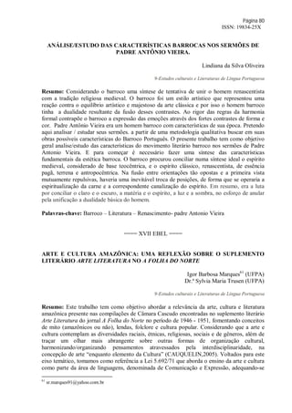 Página 80
ISSN: 19834-25X
ANÁLISE/ESTUDO DAS CARACTERÍSTICAS BARROCAS NOS SERMÕES DE
PADRE ANTÔNIO VIEIRA.
Lindiana da Silva Oliveira
9-Estudos culturais e Literaturas de Língua Portuguesa
Resumo: Considerando o barroco uma síntese de tentativa de unir o homem renascentista
com a tradição religiosa medieval. O barroco foi um estilo artístico que representou uma
reação contra o equilíbrio artístico e majestoso da arte clássica e por isso o homem barroco
tinha a dualidade resultante da fusão desses contrastes. Ao rigor das regras da harmonia
formal contrapõe o barroco a expressão das emoções através dos fortes contrastes de forma e
cor. Padre Antônio Vieira era um homem barroco com características de sua época. Pretendo
aqui analisar / estudar seus sermões. a partir de uma metodologia qualitativa buscar em suas
obras possíveis características do Barroco Português. O presente trabalho tem como objetivo
geral analise/estudo das características do movimento literário barroco nos sermões de Padre
Antonio Vieira. E para começar é necessário fazer uma síntese das características
fundamentais da estética barroca. O barroco procurou conciliar numa síntese ideal o espírito
medieval, considerado de base teocêntrica, e o espírito clássico, renascentista, de essência
pagã, terrena e antropocêntrica. Na fusão entre orientações tão opostas e a primeira vista
mutuamente repulsivas, haveria uma inevitável troca de posições, de forma que se operaria a
espiritualização da carne e a correspondente canalização do espírito. Em resumo, era a luta
por conciliar o claro e o escuro, a matéria e o espírito, a luz e a sombra, no esforço de anular
pela unificação a dualidade básica do homem.
Palavras-chave: Barroco – Literatura – Renascimento- padre Antonio Vieira
==== XVII EBEL ====
ARTE E CULTURA AMAZÔNICA: UMA REFLEXÃO SOBRE O SUPLEMENTO
LITERÁRIO ARTE LITERATURA NO A FOLHA DO NORTE
Igor Barbosa Marques61
(UFPA)
Dr.ª Sylvia Maria Trusen (UFPA)
9-Estudos culturais e Literaturas de Língua Portuguesa
Resumo: Este trabalho tem como objetivo abordar a relevância da arte, cultura e literatura
amazônica presente nas compilações de Câmara Cascudo encontradas no suplemento literário
Arte Literatura do jornal A Folha do Norte no período de 1946 - 1951, fomentando conceitos
de mito (amazônicos ou não), lendas, folclore e cultura popular. Considerando que a arte e
cultura contemplam as diversidades raciais, étnicas, religiosas, sociais e de gêneros, além de
traçar um olhar mais abrangente sobre outras formas de organização cultural,
harmonizando/organizando pensamentos atravessados pela interdisciplinaridade, na
concepção de arte “enquanto elemento da Cultura” (CAUQUELIN,2005). Voltados para este
eixo temático, tomamos como referência a Lei 5.692/71 que aborda o ensino da arte e cultura
como parte da área de linguagens, denominada de Comunicação e Expressão, adequando-se
61
sr.marques91@yahoo.com.br
 