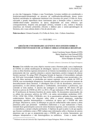 Página 81
ISSN: 19834-25X
ao eixo das Linguagens, Códigos e suas Tecnologias. Levamos também em consideração a
fruição/percepção/interpretação no processo de codificação/decodificação desses textos
literários encontrados no suplemento dominical Arte Literatura do jornal A Folha do Norte,
relevando a grande importância desse instrumento para a formação crítica e sensível do
cidadão-aluno-criador amazônico na época, despertando um senso reflexivo, que
consequentemente, desperta uma percepção artística, tornando a arte, cultura e literatura
amazônica um fomento primordial, eficiente e didático para o ensino-aprendizagem de
literatura, arte e suas culturas dentro e fora de sala de aula.
Palavras-chave: Câmara Cascudo; O A Folha do Norte; Arte - Cultura Amazônica.
==== XVII EBEL ====
ADESÃO DE UNIVERSIDADES AO ENEM E SEUS EFEITOS SOBRE O
CONHECIMENTO BÁSICO DE AUTORES E OBRAS LITERÁRIAS REGIONAIS
Annie Carolynne Soares Mendes (UFPI)
Maria Angélica Lima Feitosa(UFPI)
Maria Araújo de Sousa (UFPI)
Airton Sampaio de Araújo62
9-Estudos culturais e Literaturas de Língua Portuguesa
Resumo: Este trabalho tem como objetivo mostrar como a literatura pode, com a implantação
do ENEM, ter sofrido modificações de abordagem. Apoia-se o trabalho na circunstância de
como as obras literárias regionais deixaram de ser leituras recomendadas na nova seleção, que
praticamente não traz questões atinentes a autores importantes, porém à margem do cânone
literário nacional. No antigo PSIU (Programa Seriado de Ingresso à Universidade), realizado
até 2010 pela Universidade Federal do Piauí (UFPI), os candidatos eram incentivados a ler,
além de obras nacionais, as produzidas por autores regionais. Com a adesão da UFPI ao
ENEM, essa recomendação desapareceu, trazendo preocupação com um possível aumento do
desconhecimento dessa literatura. A abordagem feita se vale de documentos, entrevistas e
questionários, os dois últimos aplicados a vestibulandos, universitários e professores, cujo
conteúdo se tenta analisar. A amostra das sondagens se compõe de 100 alunos (50 que
fizeram as provas do ENEM em 2011 ou 2012 e 50 que realizaram o PSIU antes de 2011) e
de 10 professores de literatura brasileira do ensino médio. Os documentos mencionados são
os editais dos processos seletivos da UFPI e de outras universidades nordestinas (UFC,
UFAL, UESC–BA, UFBA, UNEB-BA, etc). Já os questionários aplicados buscaram captar
conhecimentos básicos dos discentes sobre obras e autores piauienses, sendo-lhes
apresentadas questões historiográficas e estilísticas de época que o ENEM não mais
privilegia. Discutem-se, assim, as diferenças no grau de conhecimento sobre autores e obras
piauienses pelos que prestaram vestibulares tradicionais e os que realiza(ra)m o Enem,
tentando fazer generalizações acerca de outras literaturas regionais, como a cearense, a baiana
e a maranhense, e propor soluções pertinentes. A hipótese da qual se parte é a de que aqueles
que fizeram vestibulares como o PSIU tenham mais informações sobre a literatura de autores
piauienses que os que se prepara(ra)m para o ENEM, que se orienta, basicamente, por
enfoques interpretativos e não historiográficos ou estilísticos. Como o ensino médio
62
Professor no curso de Letras da Ufpi. Especialista em Língua Portuguesa. Mestre em Educação.
 