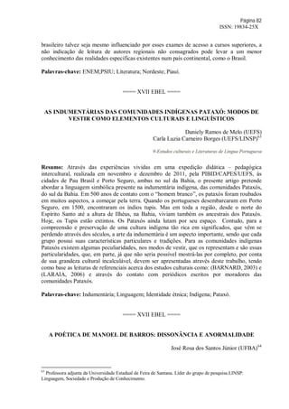 Página 82
ISSN: 19834-25X
brasileiro talvez seja mesmo influenciado por esses exames de acesso a cursos superiores, a
não indicação de leitura de autores regionais não consagrados pode levar a um menor
conhecimento das realidades especificas existentes num país continental, como o Brasil.
Palavras-chave: ENEM;PSIU; Literatura; Nordeste; Piauí.
==== XVII EBEL ====
AS INDUMENTÁRIAS DAS COMUNIDADES INDÍGENAS PATAXÓ: MODOS DE
VESTIR COMO ELEMENTOS CULTURAIS E LINGUÍSTICOS
Daniely Ramos de Melo (UEFS)
Carla Luzia Carneiro Borges (UEFS/LINSP)63
9-Estudos culturais e Literaturas de Língua Portuguesa
Resumo: Através das experiências vividas em uma expedição didática – pedagógica
intercultural, realizada em novembro e dezembro de 2011, pela PIBID/CAPES/UEFS, às
cidades de Pau Brasil e Porto Seguro, ambas no sul da Bahia, o presente artigo pretende
abordar a linguagem simbólica presente na indumentária indígena, das comunidades Pataxós,
do sul da Bahia. Em 500 anos de contato com o “homem branco”, os pataxós foram roubados
em muitos aspectos, a começar pela terra. Quando os portugueses desembarcaram em Porto
Seguro, em 1500, encontraram os índios tupis. Mas em toda a região, desde o norte do
Espírito Santo até a altura de Ilhéus, na Bahia, viviam também os ancestrais dos Pataxós.
Hoje, os Tupis estão extintos. Os Pataxós ainda lutam por seu espaço. Contudo, para a
compreensão e preservação de uma cultura indígena tão rica em significados, que vêm se
perdendo através dos séculos, a arte da indumentária é um aspecto importante, sendo que cada
grupo possui suas características particulares e tradições. Para as comunidades indígenas
Pataxós existem algumas peculiaridades, nos modos de vestir, que os representam e são essas
particularidades, que, em parte, já que não seria possível mostrá-las por completo, por conta
de sua grandeza cultural incalculável, devem ser apresentadas através deste trabalho, tendo
como base as leituras de referenciais acerca dos estudos culturais como: (BARNARD, 2003) e
(LARAIA, 2006) e através do contato com periódicos escritos por moradores das
comunidades Pataxós.
Palavras-chave: Indumentária; Linguagem; Identidade étnica; Indígena; Pataxó.
==== XVII EBEL ====
A POÉTICA DE MANOEL DE BARROS: DISSONÂNCIA E ANORMALIDADE
José Rosa dos Santos Júnior (UFBA)64
63
Professora adjunta da Universidade Estadual de Feira de Santana. Líder do grupo de pesquisa LINSP:
Linguagem, Sociedade e Produção de Conhecimento.
 