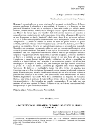Página 83
ISSN: 19834-25X
Drª. Lígia Guimarães Telles (UFBA)65
9-Estudos culturais e Literaturas de Língua Portuguesa
Resumo: A comunicação que se segue objetiva refletir acerca da poesia de Manoel de Barros
enquanto produtora de dissonância e anormalidade. A linguagem e as imagens, na obra
poética de Manoel de Barros, não se restringem às fontes sancionadas pela tradição poética
moderna, centrada na urbe. Podemos notar nessa poética que é a partir de um lugar deslocado
que Manoel de Barros ergue seu “mundo”. Tal deslocamento manifesta-se semântica e
geograficamente e, principalmente, na forma em que o poeta utiliza a linguagem. Há também
no bojo dessa poesia um tipo de “inocência” criativa, que – longe de ser meramente ingênua –
traz em si, de forma muito própria, o espírito crítico, que é o que permite chamar seu autor de
“vanguardista”. A poesia de Manoel de Barros se insere na grande tradição da poesia
ocidental, sobretudo pelo seu caráter metapoético que a universaliza. Sem isso, associado ao
poder de sua imagética, ele seria um regionalista provinciano, ou um saudosista inveterado.
Na prática, sua metapoesia e seu espírito crítico em toda sua extensão manifesta(m)-se sob a
forma de poemas- manifesto. Sua poesia é uma espécie de movimento vanguardista de um
membro só. Ora, todo vanguardista tem um traço maldito, uma vez que maldição e inocência
sempre se conjugaram em artistas representativos de todas as épocas. A maldição de Manoel
de Barros é a maldição do que poderíamos chamar de um anjo bom: ele não agride
frontalmente o mundo burguês industrializado e utilitarista. Ao afirmar a gratuidade da
existência, a “desutilidade de tudo”, seu gesto é, paradoxalmente, positivo. Sua afirmação é
uma negação. Sua negação é, antes de tudo, uma afirmação. Vale aqui ressaltar a atualidade
da poesia de Manoel de Barros, justamente pó engendrar uma poesia fragmentária,
“repositório de destroços e inutilidades”, ruínas. Na obra poética em questão, esse
fragmentarismo se reflete, no plano da linguagem (versos e imagens isolados pelo recurso do
ponto, despreocupados da intenção engenhosa de composição); os próprios versos isolados se
parecem com “destroços e inutilidades”, mas precisamente como antídoto contra um mundo
utilitário, fragmentário e esvaziado. Além disso, a metapoesia, tão frequente em Manoel de
Barros, é uma forma de utilização da razão (reflexão crítica) a favor da poesia e contra a razão
instrumentalizadora e discriminadora do mundo contemporâneo. É por tudo isso, que
podemos afirmar que a poesia de Manoel de Barros ergue, no bojo da contemporaneidade,
uma poesia que se quer dissonante e anormal.
Palavras-chave: Poética; Dissonância; Anormalidade.
==== XVII EBEL ====
A IMPORTÂNCIA DA LITERATURA DE CORDEL NO ENSINO DA LINGUA
PORTUGUESA
Laura Isabel Guimarães de Souza (UEPB)
Cosme Edivaldo Santos Medeiros (UEPB)
64
Licenciado em Letras pela Universidade Estadual de Santa Cruz – UESC, Mestre em Literatura e Diversidade
Cultural pela Universidade Estadual de Feira de Santana – UEFS. Atualmente é Doutorando em Literatura e
Cultura pela Universidade Federal da Bahia – UFBA.
65
Orientadora
 