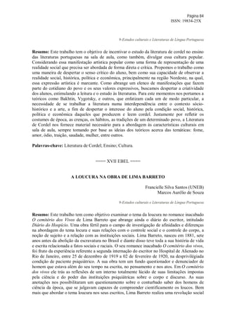 Página 84
ISSN: 19834-25X
9-Estudos culturais e Literaturas de Língua Portuguesa
Resumo: Este trabalho tem o objetivo de incentivar o estudo da literatura de cordel no ensino
das literaturas portuguesas na sala de aula, como também, divulgar essa cultura popular.
Considerando essa manifestação artística popular como uma forma de representação de uma
realidade social que precisa ser abordada de forma direta e crítica. Propomos o trabalho como
uma maneira de despertar o senso crítico do aluno, bem como sua capacidade de observar a
realidade social, histórica, política e econômica, principalmente na região Nordeste, na qual,
essa expressão artística é marcante. Como abrange um elenco de manifestações que fazem
parte do cotidiano do povo e os seus valores expressivos, buscamos despertar a criatividade
dos alunos, estimulando a leitura e o estudo às literaturas. Para este momentos nos portamos a
teóricos como Bakhtin, Vygotsky, e outros, que enfatizam cada um de modo particular, a
necessidade de se trabalhar a literatura numa interdependência entre o contexto sócio-
histórico e a arte, a fim de despertar o interesse do aluno pela condição social, histórica,
política e econômica daqueles que produzem e leem cordel. Justamente por refletir os
costumes de época, as crenças, os hábitos, as tradições de um determinado povo, a Literatura
de Cordel nos fornece material necessário para a abordagem às características culturais em
sala de aula, sempre tomando por base as ideias dos teóricos acerca das temáticas: fome,
amor, ódio, traição, saudade, mulher, entre outros.
Palavras-chave: Literatura de Cordel; Ensino; Cultura.
==== XVII EBEL ====
A LOUCURA NA OBRA DE LIMA BARRETO
Francielle Silva Santos (UNEB)
Marcos Aurélio de Souza
9-Estudos culturais e Literaturas de Língua Portuguesa
Resumo: Este trabalho tem como objetivo examinar o tema da loucura no romance inacabado
O cemitério dos Vivos de Lima Barreto que abrange ainda o diário do escritor, intitulado
Diário do Hospício. Uma obra fértil para o campo de investigação de afinidades e diferenças
na abordagem do tema locura e suas relações com o controle social e o controle do corpo, a
noção de sujeito e a relação com as instituições sociais. Lima Barreto, nasceu em 1881, sete
anos antes da abolição da escravatura no Brasil e diante disso teve toda a sua história de vida
e escrita relacionada a fatos sociais e raciais. O seu romance inacabado O cemitério dos vivos,
foi fruto da experiência referente a segunda internação do escritor no Hospital de Alienado no
Rio de Janeiro, entre 25 de dezembro de 1919 a 02 de fevereiro de 1920, na desprivilégiada
condição de paciente psiquiátrico. A sua obra tem um fundo questionador e denunciador de
homem que estava além do seu tempo na escrita, no pensamento e nos atos. Em O cemitério
dos vivos ele trás as reflexões de um interno totalmente lúcido de suas limitações impostas
pela ciência e do poder das instituições psiquiátricas sobre o corpo e discurso. As suas
anotações nos possibilitaram um questionamento sobre o conturbado saber dos homens de
ciência da época, que se julgavam capazes de compreender cientificamente os loucos. Bem
mais que abordar o tema loucura nos seus escritos, Lima Barreto realiza uma revolução social
 