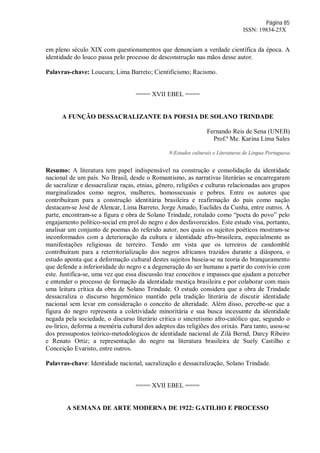 Página 85
ISSN: 19834-25X
em pleno século XIX com questionamentos que denunciam a verdade científica da época. A
identidade do louco passa pelo processo de desconstrução nas mãos desse autor.
Palavras-chave: Loucura; Lima Barreto; Cientificismo; Racismo.
==== XVII EBEL ====
A FUNÇÃO DESSACRALIZANTE DA POESIA DE SOLANO TRINDADE
Fernando Reis de Sena (UNEB)
Prof.ª Me. Karina Lima Sales
9-Estudos culturais e Literaturas de Língua Portuguesa
Resumo: A literatura tem papel indispensável na construção e consolidação da identidade
nacional de um país. No Brasil, desde o Romantismo, as narrativas literárias se encarregaram
de sacralizar e dessacralizar raças, etnias, gênero, religiões e culturas relacionadas aos grupos
marginalizados como negros, mulheres, homossexuais e pobres. Entre os autores que
contribuíram para a construção identitária brasileira e reafirmação do país como nação
destacam-se José de Alencar, Lima Barreto, Jorge Amado, Euclides da Cunha, entre outros. À
parte, encontram-se a figura e obra de Solano Trindade, rotulado como “poeta do povo” pelo
engajamento político-social em prol do negro e dos desfavorecidos. Este estudo visa, portanto,
analisar um conjunto de poemas do referido autor, nos quais os sujeitos poéticos mostram-se
inconformados com a deterioração da cultura e identidade afro-brasileira, especialmente as
manifestações religiosas de terreiro. Tendo em vista que os terreiros de candomblé
contribuíram para a reterritorialização dos negros africanos trazidos durante a diáspora, o
estudo aponta que a deformação cultural destes sujeitos baseia-se na teoria do branqueamento
que defende a inferioridade do negro e a degeneração do ser humano a partir do convívio com
este. Justifica-se, uma vez que essa discussão traz conceitos e impasses que ajudam a perceber
e entender o processo de formação da identidade mestiça brasileira e por colaborar com mais
uma leitura crítica da obra de Solano Trindade. O estudo considera que a obra de Trindade
dessacraliza o discurso hegemônico mantido pela tradição literária de discutir identidade
nacional sem levar em consideração o conceito de alteridade. Além disso, percebe-se que a
figura do negro representa a coletividade minoritária e sua busca incessante da identidade
negada pela sociedade, o discurso literário critica o sincretismo afro-católico que, segundo o
eu-lírico, deforma a memória cultural dos adeptos das religiões dos orixás. Para tanto, usou-se
dos pressupostos teórico-metodológicos de identidade nacional de Zilá Bernd, Darcy Ribeiro
e Renato Ortiz; a representação do negro na literatura brasileira de Suely Castilho e
Conceição Evaristo, entre outros.
Palavras-chave: Identidade nacional, sacralização e dessacralização, Solano Trindade.
==== XVII EBEL ====
A SEMANA DE ARTE MODERNA DE 1922: GATILHO E PROCESSO
 