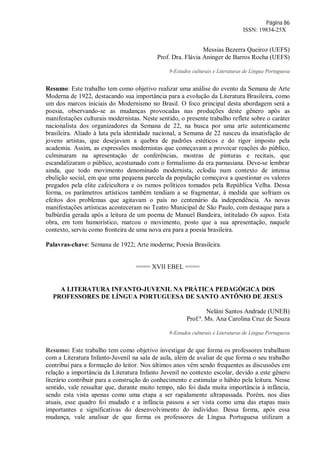 Página 86
ISSN: 19834-25X
Messias Bezerra Queiroz (UEFS)
Prof. Dra. Flávia Aninger de Barros Rocha (UEFS)
9-Estudos culturais e Literaturas de Língua Portuguesa
Resumo: Este trabalho tem como objetivo realizar uma análise do evento da Semana de Arte
Moderna de 1922, destacando sua importância para a evolução da Literatura Brasileira, como
um dos marcos iniciais do Modernismo no Brasil. O foco principal desta abordagem será a
poesia, observando-se as mudanças provocadas nas produções deste gênero após as
manifestações culturais modernistas. Neste sentido, o presente trabalho reflete sobre o caráter
nacionalista dos organizadores da Semana de 22, na busca por uma arte autenticamente
brasileira. Aliado à luta pela identidade nacional, a Semana de 22 nasceu da insatisfação de
jovens artistas, que desejavam a quebra de padrões estéticos e do rigor imposto pela
academia. Assim, as expressões modernistas que começavam a provocar reações do público,
culminaram na apresentação de conferências, mostras de pinturas e recitais, que
escandalizaram o público, acostumado com o formalismo da era parnasiana. Deve-se lembrar
ainda, que todo movimento denominado modernista, eclodiu num contexto de intensa
ebulição social, em que uma pequena parcela da população começava a questionar os valores
pregados pela elite cafeicultora e os rumos políticos tomados pela República Velha. Dessa
forma, os parâmetros artísticos também tendiam a se fragmentar, à medida que sofriam os
efeitos dos problemas que agitavam o país no centenário da independência. As novas
manifestações artísticas aconteceram no Teatro Municipal de São Paulo, com destaque para a
balbúrdia gerada após a leitura de um poema de Manuel Bandeira, intitulado Os sapos. Esta
obra, em tom humorístico, marcou o movimento, posto que a sua apresentação, naquele
contexto, serviu como fronteira de uma nova era para a poesia brasileira.
Palavras-chave: Semana de 1922; Arte moderna; Poesia Brasileira.
==== XVII EBEL ====
A LITERATURA INFANTO-JUVENIL NA PRÁTICA PEDAGÓGICA DOS
PROFESSORES DE LÍNGUA PORTUGUESA DE SANTO ANTÔNIO DE JESUS
Neláni Santos Andrade (UNEB)
Prof.ª. Ms. Ana Carolina Cruz de Souza
9-Estudos culturais e Literaturas de Língua Portuguesa
Resumo: Este trabalho tem como objetivo investigar de que forma os professores trabalham
com a Literatura Infanto-Juvenil na sala de aula, além de avaliar de que forma o seu trabalho
contribui para a formação do leitor. Nos últimos anos vêm sendo frequentes as discussões em
relação a importância da Literatura Infanto Juvenil no contexto escolar, devido a este gênero
literário contribuir para a construção do conhecimento e estimular o hábito pela leitura. Nesse
sentido, vale ressaltar que, durante muito tempo, não foi dada muita importância à infância,
sendo esta vista apenas como uma etapa a ser rapidamente ultrapassada. Porém, nos dias
atuais, esse quadro foi mudado e a infância passou a ser vista como uma das etapas mais
importantes e significativas do desenvolvimento do indivíduo. Dessa forma, após essa
mudança, vale analisar de que forma os professores de Língua Portuguesa utilizam a
 