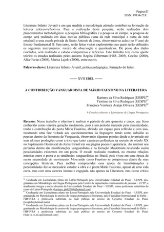 Página 87
ISSN: 19834-25X
Literatura Infanto Juvenil e em que medida a metodologia adotada contribui na formação de
leitores críticos-reflexivos. Para a realização desta pesquisa, serão realizados dois
procedimentos metodológicos: a pesquisa bibliográfica e a pesquisa de campo. A pesquisa de
campo será realizada em duas escolas públicas (uma da rede municipal e outra da rede
estadual) e uma escola privada de Santo Antonio de Jesus, observando-se aulas (no 6º ano) do
Ensino Fundamental II. Para tanto, serão feitas visitas exploratórias nas quais serão utilizados
os seguintes instrumentos: roteiro de observação e questionários. De posse dos dados
coletados, será realizado o estudo comparativo e reflexivo. Este trabalho tem como aporte
teórico os estudos realizados pelos autores: Regina Zilberman (1985, 2005), Coelho (2000),
Alice Farias (2008), Marisa Lajolo (2000), entre outros.
Palavras-chave: Literatura Infanto-Juvenil; prática pedagógica; formação do leitor.
==== XVII EBEL ====
A CONTRIBUIÇÃO VANGUARDISTA DE MÁRIO FAUSTINO NA LITERATURA
Karinny da Silva Rodrigues (UESPI)66
Taislane da Silva Rodrigues (UESPI)67
Francisca Verônica Araújo Oliveira (UESPI)68
9-Estudos culturais e Literaturas de Língua Portuguesa
Resumo: Nesse trabalho o objetivo é analisar o período de pós quarenta e cinco, que ficou
conhecido como terceira geração modernista, pois é um período marcado pela dinamicidade,
tendo a contribuição do poeta Mário Faustino, abrindo um espaço para reflexão e com isso,
mostrando uma fase voltada aos questionamentos da linguagem tendo como subsidio as
poesias dentro da literatura de Vanguarda, observando algumas poesias desde a juventude até
suas ultimas produções como critico que tanto causaram polêmicas na metade do século XX
no Suplemento Dominical do Jornal Brasil em sua página poesia Experiência. Ao analisar seu
percurso dentro das manifestações vanguardistas e na Geração Modernista revelando assim
peculiaridades existentes em um poeta. O estudo realizado mostrará, no entanto relações
estreitas entre o poeta e as tendências vanguardistas no Brasil, pois viveu em uma época de
maior intensidade do movimento. Mostrando como Faustino se comportava diante de suas
concepções literárias. Para melhor compreender essa época de transformações e
peculiaridades fez-se necessário estudar a obra e o poeta Mário Faustino, apesar de uma vida
curta, mas com uma carreira intensa e engajada, não apenas na Literatura, mas como critico
66
Graduada em Licenciatura plena em Letras/Português pela Universidade Estadual do Piauí – UESPI, pós-
graduada em Metodologia da Língua Portuguesa pelo Centro de capacitação e treinamento de pessoas – CCTP, e
atualmente integra o corpo docente da Universidade Estadual do Piauí – UESPI, como professora substituta do
curso de Letras/Português. (karinny_phb2008@hotmail.com)
67
Graduanda em Licenciatura plena em Letras/Português pela Universidade Estadual do Piauí – UESPI, pós-
graduanda em Metodologia do ensino de língua portuguesa e literatura, pela Faculdade Internacional do Delta –
FID/INTA e professora substituta da rede pública de ensino do Governo Estadual do Piauí.
(taisphb@hotmail.com)
68
Graduanda em Licenciatura plena em Letras/Português pela Universidade Estadual do Piauí – UESPI, pós-
graduanda em Metodologia do ensino de língua portuguesa e literatura, pela Faculdade Internacional do Delta –
FID/INTA e professora substituta da rede pública de ensino do Governo Estadual do Piauí.
(fran.ve.ro.ni.ca@hotmail.com)
 