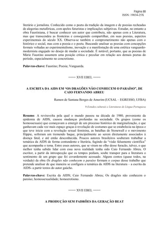 Página 88
ISSN: 19834-25X
literário e jornalista. Conhecido como o poeta da tradição da imagem e de poesias recheadas
de alegorias metafóricas, com apelos futuristas e implicações subjetivas. Estudar, no entanto a
obra Faustiniana, é buscar conhecer um autor que contribuiu, não apenas com a Literatura,
mas que transcendeu as fronteiras e conseguindo compartilhar, em suas poesias, aspectos
experimentais do século XX. Observa-se também o comprometimento não apenas com o
histórico e social, mas com a poesia e o poeta. Buscando analisar as poesias com concepções
formais voltadas ao experimentalismo, inovação e a manifestação de uma estética vanguardo-
modernista engajado no desejo de mudar a sociedade. É notável, portanto, que as poesias de
Mário Faustino assumem uma posição critica e peculiar em relação aos demais poetas do
período, especialmente no concretismo.
Palavras-chave: Faustino; Poesia; Vanguarda.
==== XVII EBEL ====
A ESCRITA DA AIDS EM “OS DRAGÕES NÃO CONHECEM O PARAÍSO”, DE
CAIO FERNANDO ABREU
Ramon de Santana Borges de Amorim (UCSAL – EGRESSO, UFBA)
9-Estudos culturais e Literaturas de Língua Portuguesa
Resumo: A reviravolta pela qual o mundo passou na década de 1980, proveniente da
epidemia de AIDS, causou mudanças profundas na sociedade. Os grupos (como os
homossexuais) que começavam a emergir de um processo histórico de marginalização, e que
ganhavam cada vez mais espaço graças à revolução de costumes que se estabelecia na época e
que teve inicio com a revolução sexual feminina, as batalhas de Stonewall e o movimento
Hippie, sofreram um tremendo baque, principalmente ao serem diretamente associados à
doença fatal, e até então desconhecida. Poucos autores brasileiros souberam trabalhar a
temática da AIDS de forma contundente e literária, fugindo da “visão falsamente científica”
que acompanha o tema. Entre esses autores, que se viram no olho desse furacão, talvez, o que
melhor tenha sabido lidar com essa nova realidade tenha sido Caio Fernando Abreu. O
escritor, a partir da introspecção que os tempos pediam, soube transpor para a literatura o
sentimento de um grupo que foi covardemente acossado. Alguns contos (quase todos, na
verdade) da obra Os dragões não conhecem o paraíso formam o corpus desse trabalho que
pretende analisar de que maneira se configura a temática da AIDS na literatura – a escrita da
AIDS- a partir textos do autor gaúcho.
Palavras-chave: Escrita da AIDS; Caio Fernando Abreu; Os dragões não conhecem o
paraíso; homossexualidade; homoerotismo.
==== XVII EBEL ====
A PRODUÇÃO SEM PADRÕES DA GERAÇÃO BEAT
 